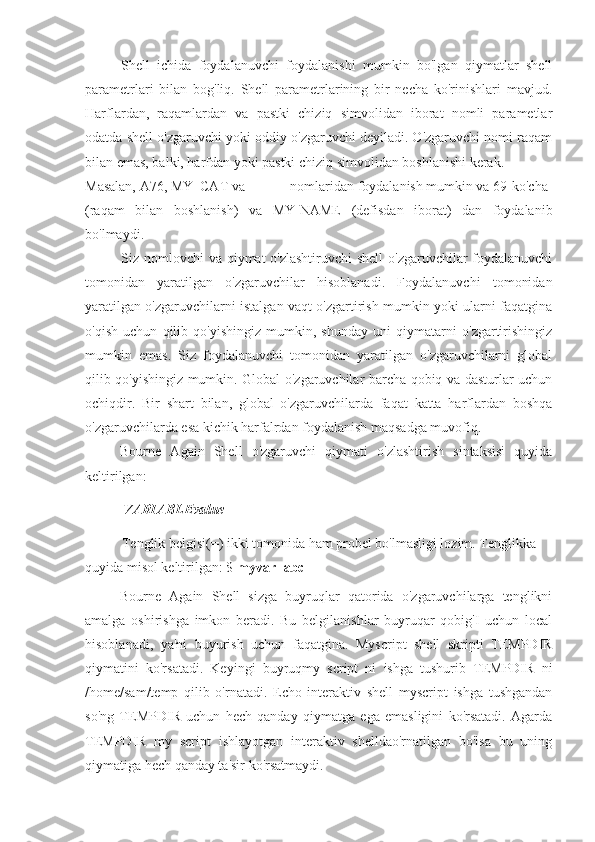 Shell   ichida   foydalanuvchi   foydalanishi   mumkin   bo'lgan   qiymatlar   shell
parametrlari   bilan   bog'liq.   Shell   parametrlarining   bir   necha   ko'rinishlari   mavjud.
Harflardan,   raqamlardan   va   pastki   chiziq   simvolidan   iborat   nomli   parametlar
odatda shell o'zgaruvchi yoki oddiy o'zgaruvchi deyiladi. O'zgaruvchi nomi raqam
bilan emas, balki, harfdan yoki pastki chiziq simvolidan boshlanishi kerak.
Masalan, A76, MY_CAT va  __ nomlaridan foydalanish mumkin va 69-ko'cha
(raqam   bilan   boshlanish)   va   MY-NAME   (defisdan   iborat)   dan   foydalanib
bo'lmaydi.
Siz nomlovchi va qiymat o'zlashtiruvchi  shell  o'zgaruvchilar foydalanuvchi
tomonidan   yaratilgan   o'zgaruvchilar   hisoblanadi.   Foydalanuvchi   tomonidan
yaratilgan o'zgaruvchilarni istalgan vaqt o'zgartirish mumkin yoki ularni faqatgina
o'qish   uchun   qilib   qo'yishingiz   mumkin,   shunday   uni   qiymatarni   o'zgartirishingiz
mumkin   emas.   Siz   foydalanuvchi   tomonidan   yaratilgan   o'zgaruvchilarni   global
qilib qo'yishingiz mumkin. Global o'zgaruvchilar barcha qobiq va dasturlar uchun
ochiqdir.   Bir   shart   bilan,   global   o'zgaruvchilarda   faqat   katta   harflardan   boshqa
o'zgaruvchilarda esa kichik harfalrdan foydalanish maqsadga muvofiq.
Bourne   Again   Shell   o'zgaruvchi   qiymati   o'zlashtirish   sintaksisi   quyida
keltirilgan:
VARIABLEvalue
Tenglik belgisi(=) ikki tomonida ham probel bo'lmasligi lozim. Tenglikka 
quyida misol keltirilgan: $  myvar=abc
Bourne   Again   Shell   sizga   buyruqlar   qatorida   o'zgaruvchilarga   tenglikni
amalga   oshirishga   imkon   beradi.   Bu   belgilanishlar   buyruqar   qobig'I   uchun   local
hisoblanadi,   ya'ni   buyurish   uchun   faqatgina.   Myscript   shell   skripti   TEMPDIR
qiymatini   ko'rsatadi.   Keyingi   buyruqmy   script   ni   ishga   tushurib   TEMPDIR   ni
/home/sam/temp   qilib   o'rnatadi.   Echo   interaktiv   shell   myscript   ishga   tushgandan
so'ng   TEMPDIR   uchun   hech   qanday   qiymatga   ega   emasligini   ko'rsatadi.   Agarda
TEMPDIR   my   script   ishlayotgan   interaktiv   shelldao'rnatilgan   bo'lsa   bu   uning
qiymatiga hech qanday ta'sir ko'rsatmaydi. 