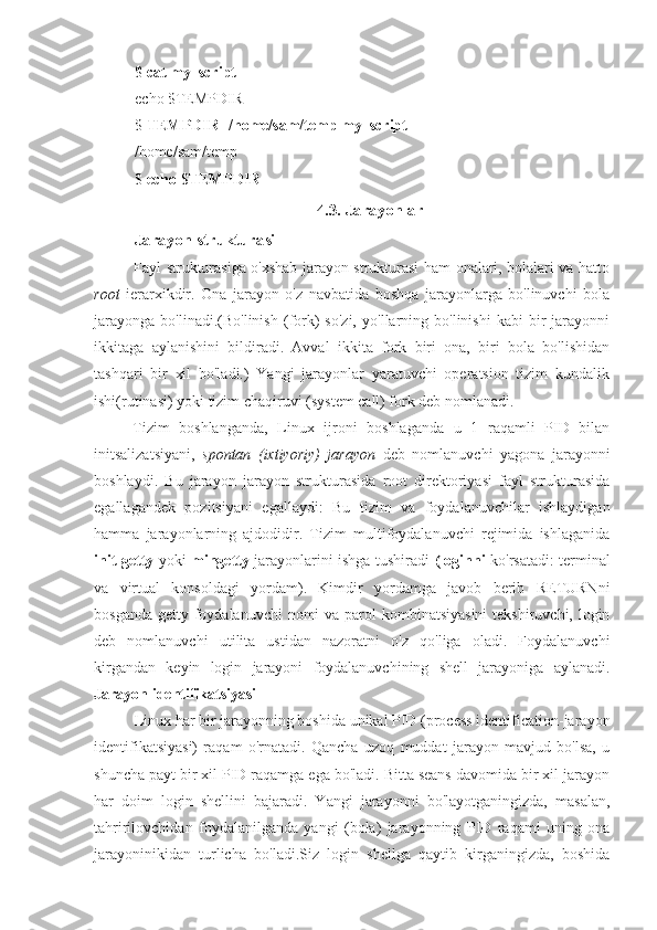 $  cat my_script
echo $TEMPDIR
$  TEMPDIR=/home/sam/temp my_script
/home/sam/temp
$  echo $TEMPDIR
4.3. Jarayonlar
Jarayon strukturasi
Fayl strukturasiga o'xshab jarayon strukturasi ham onalari, bolalari va hatto
root   ierarxikdir.   Ona   jarayon   o'z   navbatida   boshqa   jarayonlarga   bo'linuvchi   bola
jarayonga   bo'linadi.(Bo'linish   (fork)   so'zi,   yo'llarning   bo'linishi   kabi   bir   jarayonni
ikkitaga   aylanishini   bildiradi.   Avval   ikkita   fork   biri   ona,   biri   bola   bo'lishidan
tashqari   bir   xil   bo'ladi.)   Yangi   jarayonlar   yaratuvchi   operatsion   tizim   kundalik
ishi(rutinasi) yoki tizim chaqiruvi (system call) fork deb nomlanadi.
Tizim   boshlanganda,   Linux   ijroni   boshlaganda   u   1   raqamli   PID   bilan
initsalizatsiyani,   spontan   (ixtiyoriy)   jarayon   deb   nomlanuvchi   yagona   jarayonni
boshlaydi.   Bu   jarayon   jarayon   strukturasida   root   direktoriyasi   fayl   strukturasida
egallagandek   pozitsiyani   egallaydi:   Bu   tizim   va   foydalanuvchilar   ishlaydigan
hamma   jarayonlarning   ajdodidir.   Tizim   multifoydalanuvchi   rejimida   ishlaganida
init getty   yoki   mingetty   jarayonlarini ishga tushiradi   (loginni   ko'rsatadi: terminal
va   virtual   konsoldagi   yordam).   Kimdir   yordamga   javob   berib   RETURNni
bosganda getty foydalanuvchi  nomi va parol kombinatsiyasini  tekshiruvchi, login
deb   nomlanuvchi   utilita   ustidan   nazoratni   o'z   qo'liga   oladi.   Foydalanuvchi
kirgandan   keyin   login   jarayoni   foydalanuvchining   shell   jarayoniga   aylanadi.
Jarayon identifikatsiyasi
Linux har bir jarayonning boshida unikal PID (process identification-jarayon
identifikatsiyasi)   raqam   o'rnatadi.   Qancha   uzoq   muddat   jarayon   mavjud   bo'lsa,   u
shuncha payt bir xil PID raqamga ega bo'ladi. Bitta seans davomida bir xil jarayon
har   doim   login   shellini   bajaradi.   Yangi   jarayonni   bo'layotganingizda,   masalan,
tahririlovchidan   foydalanilganda   yangi   (bola)   jarayonning   PID   raqami   uning   ona
jarayoninikidan   turlicha   bo'ladi.Siz   login   shellga   qaytib   kirganingizda,   boshida 