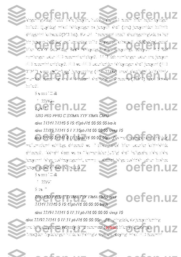 kirganingizdagi   huddi   o'sha   jarayon,   huddi   o'sha   PID   raqam   bilan   bajarilayotgan
bo'ladi.   Quyidagi   misol   ishlayotgan   ps   jarayon   shell   (ona)   jarayonidan   bo'linib
chiqganini ko'rsatadi(242-bet). Siz uni -f parametri orqali chaqirganingizda ps har
bir   jarayon   haqidagi   ma'lumotning   to'liq   ro'yxatini   ko'rsatadi.   PS   displeyi   qatori
bilan   CMD   ustunidagi   bash   ishlayotgan   shell   jarayoniga   qaraydi.   PID   deb
nomlangan ustun PID raqamni aniqlaydi.   PPID   deb nomlangan ustun ona jarayon
PID raqamini aniqlaydi. PID va PPID ustunlaridan ishlayotgan shell jarayoni (PID
21341)   sleep   rejimidagi   jarayonning   (PID   22789)   onasi   ekanligini   ko'rishimiz
mumkin.   Sleepning   ona   PID   raqami   shellning   PID   raqami   (21341)   bilan   bir   xil
bo'ladi.
$  sleep 10 &
[1] 22789
$  ps -f
UID PID PPID C STIME TTY TIME CMD
alex 21341 21340 0 10:42pts/16 00:00:00 bash
alex 22789 21341 0 1 7:30pts/16 00:00:00 sleep 10
alex 22790 21341 0 17:30pts/16 00:00:00ps -f  ps man buyrug'i ps to'g'risidagi
ma'lumotlarni   sahifaga   chiqaradi   va   -f   qo'shimchasi   bilan   ustunlar   ko'rinishida
chiqaradi.   Ikkinchi   sleep   va   ps-f   komandalar   juftligi   shell   haligacha   o'sha-o'sha
jarayonni   ishga   tushirayotganini,   ammo   u   sleepni   ishga   tushirish   uchun   boshqa
jarayonga bo'linishini ko'rsatadi.
$  sleep 10 &
[1] 22791
$  ps -f
UID PID PPID C STIME TTY TIME CMD alex
21341 21340 0 10:42pts/16 00:00:00 bash
alex 22791 21341 0 17:31 pts/16 00:00:00 sleep 10
alex 22792 21341 0 17:31 pts/16 00:00:00ps -f  Shuningdek, siz jarayonlarning 
ona-bola aloqalarini  pstree (yoki -e parametri ( option ) bilan yoki usiz ps --
forest)dan foydalangan holda ko'rishingiz mumkin. Keyingi misol PID raqamini  