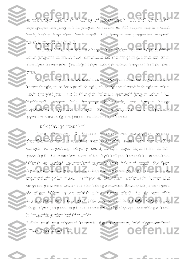 va bola jarayon tugallanishini kutmay uni jarayonlarga bo'ladi. Shell komandasini
bajarayotgan   ona   jarayon   bola   jarayon   ish   raqami   va   PID   raqami   haqida   hisobot
berib,   boshqa   buyruqlarni   berib   turadi.   Bola   jarayon   ona   jarayondan   mustaqil
ravishda orqa fonda ishlaydi.
Shunday   bo'lsa   ham   shell   siz   bergan   komandalarni   ko'pini   ishga   tushirish
uchun jarayonni   bo'linadi, ba'zi  komandalar   esa  shellning  ichiga  o'rnatiladi.  Shell
o'rnatilgan   komandalar   (builtin)ni   ishga   tushirish   uchun   jarayonni   bo'lishi   shart
emas.
Login shelli yoki shellostisi kabi berilgan jarayon ichida siz o'zgaruvchilarni
ko'rsatishingiz, initsalizatsiya qilishingiz, o'qishingiz va almashtirishingiz mumkin.
Lekin   (no   yMOjrcaHHio)   boshlang'ich   holatda   o'zgaruvchi   jarayon   uchun   lokal
hisoblanadi.   Jarayon   bola   jarayonga   bo'linganda,   ona   jarayon   bolaga
o'zgaruvchining   qiymatini   bermaydi.   Siz   bola   jarayonlar   uchun   o'zgaruvchi
qiymatiga ruxsatni (global) export builtin lar orqali berasiz.
Tarix (history) mexanizmi
Tarix   mexanizmi,   C   Shelldan   moslashtirilgan   xususiyatlar,   yaqinda
chaqirilgan   komandalar   qatori   ro'yxati(shuningdek   events   deb   nomlanadi)ni
saqlaydi   va   ro'yxatdagi   ixtiyoriy   event(hodisa)ni   qayta   bajarilishini   qo'llab-
quvvatlaydi.   Bu   mexanizm   sizga   oldin   foydalanilgan   komandalar   variantlarini
ishlatish   va   ulardagi   argumentlarni   qayta   ishlatish   imkonini   beradi.   Siz   ilgari
foydalangan   seansda   yoki   bundan   oldingisida   foydalanilgan   qiyin   komandalar   va
argumentlaringizdan   nusxa   olishingiz   va   bir-biridan   farqlanuvchi   komandalar
seriyasini yordamchi usullar bilan kiritishingiz mumkin. Shuningdek, tarix ro'yxati
siz   qilgan   ishlarni   yozib   qo'yish   uchun   xizmat   qiladi.   Bu   siz   xato   qilib
qo'yganingizda   va   nima   qilganingizga   yoki   qachon   komandalar   seriyasini   o'z
ichiga   olgan   jarayonni   qayd   etib   bormoqchi   bo'lganingizga   ishonchingiz   komil
bo'lmaganida yordam berishi mumkin.
Builtin   tarixi   tarix   ro'yxatini   ko'rsatadi.   Agar   ko'rsatmasa,   ba'zi   o'zgaruvchilarni
o'rnatishingiz kerak bo'ladi. 