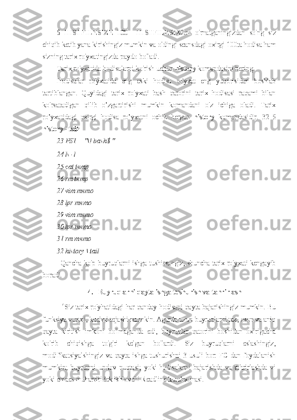 $   HISTFILESIZE=100     HISTFILESIZE ni   o'rnatganingizdan   so'ng   siz
chiqib ketib yana kirishingiz mumkin va oldingi seansdagi oxirgi 100ta hodisa ham
sizning tarix ro'yxatingizda paydo bo'ladi.
Tarix ro'yxatida hodisalarni ko'rish uchun  history  komandasini bering.
Hodisalar   ro'yxatida   eng   eski   hodisa   ro'yxat   eng   yuqorisidan   boshlab
tartiblangan.   Quyidagi   tarix   ro'yxati   bash   qatorini   tarix   hodisasi   raqami   bilan
ko'rsatadigan   qilib   o’zgartirishi   mumkin   komandani   o'z   ichiga   oladi.   Tarix
ro’yxatidagi   oxirgi   hodisa   ro’yxatni   ochib   bergan   history   komandasidir.   32   $
history | tail
23 PS1 = "\! bash$ "
24 ls -l
25 cat temp
26 rm temp
27 vim memo
28 lpr memo
29 vim memo
30 lpr memo
31 rm memo
32 history \ tail
Qancha ko'p buyruqlarni ishga tushirsangiz, shuncha tarix ro'yxati kengayib
boradi.
4.   Buyruqlarni qayta ishga tushurish va tahrirlash
14
Siz tarix ro'yhatidagi har qanday hodisani qayta bajarishingiz mumkin. Bu
funksiya vaqtni, kuchni tejashi mumkin. Agarda uzun buyruqlarni tez, oson va aniq
qayta   kiritish   imkoni   bo'lmaganda   edi,   buyruqlar   qatorini   boshidan   oxirigacha
ko'rib   chiqishga   to'g'ri   kelgan   bo'lardi.   Siz   buyruqlarni   eslashingiz,
modifikatsiyalshingiz   va   qayta   ishga   tushurishni   3   usuli   bor:   FC   dan   foydalanish
mumkin;   buyruqni   undov   nuqtasi;   yoki   hodisalarni   bajarishda   va   tahrirlashda   vi
yoki emacs muharriridek ishlovchi Readline kutubxonasi. 