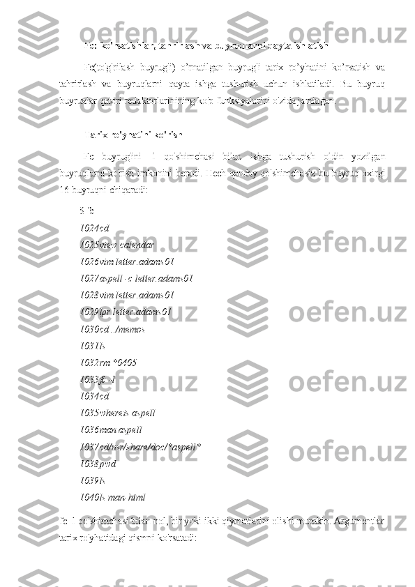 Fc: ko'rsatishlar, tahrirlash va buyruqlarni qayta ishlatish
Fc(to'g'rilash   buyrug'i)   o’rnatilgan   buyrug'i   tarix   ro’yhatini   ko’rsatish   va
tahrirlash   va   buyruqlarni   qayta   ishga   tushurish   uchun   ishlatiladi.   Bu   buyruq
buyrualar qatori redaktorlarinining ko'p funksiyalarini o'zida jamlagan.
Tarix ro'yhatini ko'rish
Fc   buyrug'ini   -l   qo'shimchasi   bilan   ishga   tushurish   oldin   yozilgan
buyruqlarni ko'rish imkonini beradi. Hech qanday qo'shimchasiz bu buyruq oxirgi
16 buyruqni chiqaradi:
$  fc -l
1024 cd
1025 view calendar
1026 vim letter.adams01
1027 aspell -c letter.adams01
1028 vim letter.adams01
1029 lpr letter.adams01
1030 cd ../memos
1031 ls
1032 rm *0405
1033 fc -l
1034 cd
1035 whereis aspell
1036 man aspell
1037 cd/usr/share/doc/*aspell*
1038 pwd
1039 ls
1040 ls man-html
fc -l qo'shimchasi bilan nol, bir yoki ikki qiymatlarini olishi mumkin. Argumentlar
tarix ro'yhatidagi qismni ko'rsatadi: 