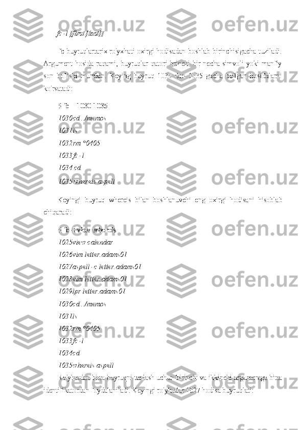 fc -l  [first [last]]
fc buyruqlartarix ro'yxhati oxirgi hodisadan boshlab birinchisigacha tuziladi.
Argument   hosida  raqami, buyruqlar  qatori  brinchi  bir  necha  simvoli   yoki  manfiy
son   bo'lishi   mumkin.   Keying   buyruq   1030   dan   1035   gacha   bo'lgan   hosidalarni
ko'rsatadi:
$  fc -l 1030 1035
1030 cd ../memos
1031 ls
1032 rm *0405
1033 fc -l
1034 cd
1035 whereis aspell
Keyingi   buyruq   whereis   bilan   boshlanuvchi   eng   oxirgi   hodisani   hisoblab
chiqaradi:
$  fc -l view whereis
1025 view calendar
1026 vim letter.adams01
1027 aspell -c letter.adams01
1028 vim letter.adams01
1029 lpr letter.adams01
1030 cd ../memos
1031 ls
1032 rm *0405
1033 fc -l
1034 cd
1035 whereis aspell
Ro'yhatdan bitta buyruqni tanlash uchun birinchi va ikkinchi argumentga bitta
identifikatordan foydalaniladi. Keyingi ro'yhatlar 1027 hodisa buyruqlati: 