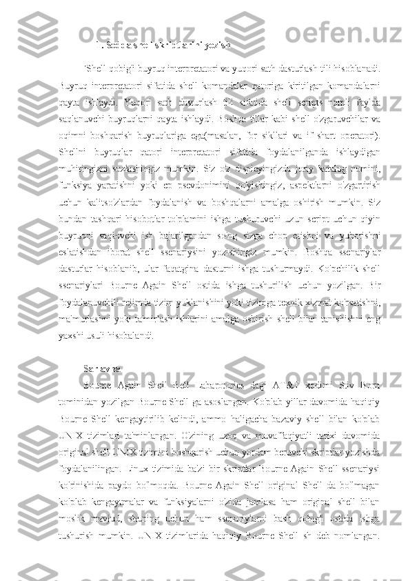 1. Sodda shell skriptlarini yozish
n
Shell qobig'i buyruq interpretatori va yuqori sath dasturlash tili hisoblanadi.
Buyruq   interpretatori   sifatida   shell   komandalar   qatoriga   kiritilgan   komandalarni
qayta   ishlaydi.   Yuqori   sath   dasturlash   tili   sifatida   shell   scripts   nomli   faylda
saqlanuvchi   buyruqlarni   qayta   ishlaydi.  Boshqa   tillar   kabi   shell   o'zgaruvchilar   va
oqimni   boshqarish   buyruqlariga   ega(masalan,   for   sikllari   va   if   shart   operatori).
Shellni   buyruqlar   qatori   interpretatori   sifatida   foydalanilganda   ishlaydigan
muhitingizni   sozlashingiz   mumkin.   Siz   o'z   displeyingizda   joriy   katalog   nomini,
funksiya   yaratishni   yoki   cp   psevdonimini   qo'yishingiz,   aspektlarni   o'zgartirish
uchun   kalitso'zlardan   foydalanish   va   boshqalarni   amalga   oshirish   mumkin.   Siz
bundan   tashqari   hisobotlar   to'plamini   ishga   tushuruvchi   uzun   script   uchun   qiyin
buyruqni   saqlovchi   ish   bajarilgandan   so'ng   sizga   chop   etishni   va   yuborishni
eslatishdan   iborat   shell   ssenariysini   yozishingiz   mumkin.   Boshqa   ssenariylar
dasturlar   hisoblanib,   ular   faqatgina   dasturni   ishga   tushurmaydi.   Ko'pchilik   shell
ssenariylari   Bourne   Again   Shell   ostida   ishga   tushurilish   uchun   yozilgan.   Bir
foydalanuvchili rejimda tizim yuklanishini yoki tizimga texnik xizmat ko'rsatishni,
ma'murlashni   yoki   ta'mirlash   ishlarini   amalga   oshirish   shell   bilan   tanishishni   eng
yaxshi usuli hisobalandi.
Sarlavha
Bourne   Again   Shell   Bell   Labarotories   dagi   AT&T   xodimi   Stiv   Born
tominidan yozilgan Bourne Shell ga asoslangan.  Ko'plab yillar davomida haqiqiy
Bourne   Shell   kengaytirilib   kelindi,   ammo   haligacha   bazaviy   shell   bilan   ko'plab
UNIX   tizimlari   ta'minlangan.   O'zining   uzoq   va   muvaffaqiyatli   tarixi   davomida
original shell UNIX tizimini boshqarish uchun yordam beruvchi skriptlar yozishda
foydalanilingan.   Linux   tizimida   ba'zi   bir   skriptlar   Bourne   Again   Shell   ssenariysi
ko'rinishida   paydo   bo'lmoqda.   Bourne   Again   Shell   original   Shell   da   bo'lmagan
ko'plab   kengaytmalar   va   funksiyalarni   o'zida   jamlasa   ham   original   shell   bilan
moslik   mavjud,   shuning   uchun   ham   ssenariylarni   bash   qobig'i   ostida   ishga
tushurish   mumkin.   UNIX   tizimlarida   haqiqiy   Bourne   Shell   sh   deb   nomlangan. 