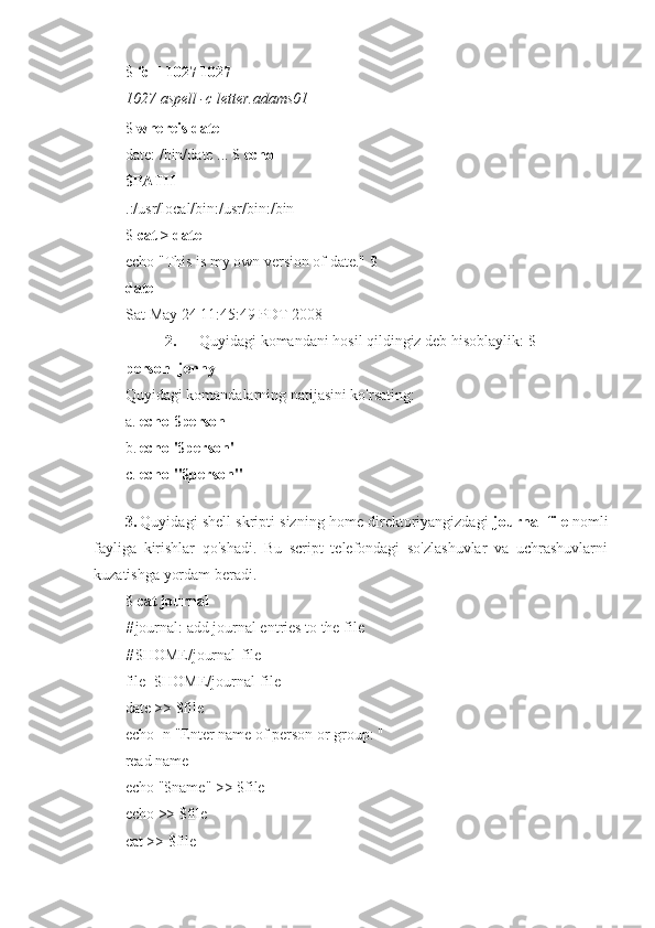 $  fc -l 1027 1027
1027 aspell -c letter.adams01
$  whereis date
date: /bin/date ... $  echo 
$PATH 
.:/usr/local/bin:/usr/bin:/bin 
$  cat > date
echo "This is my own version of date." $ 
date
Sat May 24 11:45:49 PDT 2008
2.       Quyidagi komandani hosil qildingiz deb hisoblaylik: $ 
person=jenny
Quyidagi komandalarning natijasini ko'rsating:
a. echo $person
b. echo '$person'
c. echo "$person"
3. Quyidagi shell skripti sizning home direktoriyangizdagi   journal-file  nomli
fayliga   kirishlar   qo'shadi.   Bu   script   telefondagi   so'zlashuvlar   va   uchrashuvlarni
kuzatishga yordam beradi.
$  cat journal
# journal: add journal entries to the file
# $HOME/journal-file 
file=$HOME/journal-file
date >> $file
echo -n "Enter name of person or group: " 
read name
echo "$name" >> $file 
echo >> $file
cat >> $file 