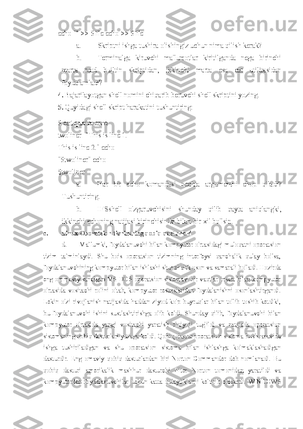 echo "" >> $file echo >> $file
a. Skriptni ishga tushira olishingiz uchun nima qilish kerak?
b. Terminalga   kiruvchi   ma'lumotlar   kiritilganda   nega   birinchi
marta   read   builtin   skriptidan,   ikkinchi   marta   esa   cat   utilitasidan
foydalaniladi?
4. Bajarilayotgan shell nomini chiqarib beruvchi shell skriptini yozing.
5. Quyidagi shell skript harakatini tushuntiring:
$  cat quotedemo
twoliner="This is line 1. 
This is line 2." echo 
"$twoliner" echo 
$twoliner
a. Har   bir   echo   komandasi   nechta   argumentni   chop   qiladi?
Tushuntiring.
b. IFS shell   o'zgaruvchisini   shunday   qilib   qayta   aniqlangki,
ikkinchi echoning natijasi birinchisiniki bilan bir-xil bo'lsin.
c. Linux Operatsion tiznimning qobiq dasturlari 
d. Ma`lumki, foydalanuvchi bilan kompyuter o'rtasidagi muloqatni operatsion
tizim   ta`minlaydi.   Shu   bois   operatsion   tizimning   interfeysi   qanchalik   qulay   bo'lsa,
foydalanuvchining kompyuter bilan ishlashi shunchalik oson va samarali bo'ladi.  Hozirda
eng ommaviy sanalgan MS-DOS operatsion sistemasi bir vaqtlar inson bilan kompyuter
o'rtasida   vositachi   rolini   o'tab,   kompyuter   resurslaridan   foydalanishni   osonlashtirgandi.
Lekin  o'zi  rivojlanish  natijasida  haddan  ziyod  ko'p  buyruqlar   bilan  to'lib  toshib  ketdiki,
bu   foydalanuvchi   ishini   sustlashtirishga   olib   keldi.   Shunday   qilib,   foydalanuvchi   bilan
kompyuter   o'rtasida   yangi   vositachi   yaratish   ehtiyoji   tug'ildi   va   natijada   operatsion
sistemaning qobiq dasturlari yuzaga keldi.  Qobiq dastur operatsion sistema boshqaruvida
ishga   tushiriladigan   va   shu   operatsion   sistema   bilan   ishlashga   ko'maklashadigan
dasturdir.   Eng   omaviy   qobiq   dasturlardan   biri   Norton   Commander   deb   nomlanadi.   Bu
qobiq   dasturi   amerikalik   mashhur   dasturchi   Piter   Norton   tomonidan   yaratildi   va
kompyuterdan  foydalanuvchilar   uchun   katta   qulayliklarni  keltirib  chiqardi.   WINDOWS 