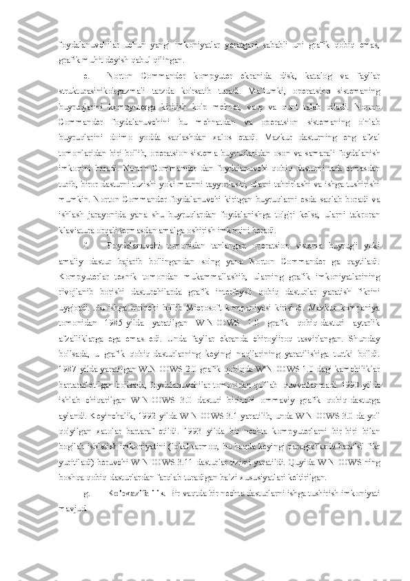 foydalanuvchilar   uchun   yangi   imkoniyatlar   yaratgani   sababli   uni   grafik   qobiq   emas,
grafik muhit deyish qabul qilingan.
e. Norton   Commander   kompyuter   ekranida   disk,   katalog   va   fayllar
strukturasiniko'rgazmali   tarzda   ko'rsatib   turadi.   Ma`lumki,   operatsion   sistemaning
buyruqlarini   kompyuterga   kiritish   ko'p   mehnat,   vaqt   va   qunt   talab   qiladi.   Norton
Commander   foydalanuvchini   bu   mehnatdan   va   operatsion   sistemaning   o'nlab
buyruqlarini   doimo   yodda   saqlashdan   xalos   etadi.   Mazkur   dasturning   eng   afzal
tomonlaridan biri bo'lib,   operatsion sistema buyruqlaridan oson va samarali foydalanish
imkonini   beradi.   Norton   Commander   dan   foydalanuvchi   qobiq   dasturni   tark   etmasdan
turib, biror dasturni tuzishi yoki matnni tayyorlashi, ularni tahrirlashi va ishga tushirishi
mumkin.  Norton   Commander   foydalanuvchi   kiritgan  buyruqlarni  esda   saqlab  boradi   va
ishlash   jarayonida   yana   shu   buyruqlardan   foydalanishga   to'g'ri   kelsa,   ularni   takroran
klaviatura orqali termasdan amalga oshirish imkonini beradi. 
f. Foydalanuvchi   tomonidan   tanlangan   operatsion   sistema   buyrug'i   yoki
amaliy   dastur   bajarib   bo'lingandan   so'ng   yana   Norton   Commander   ga   qaytiladi.
Kompyuterlar   texnik   tomondan   mukammallashib,   ularning   grafik   imkoniyatlarining
rivojlanib   borishi   dasturchilarda   grafik   interfeysli   qobiq   dasturlar   yaratish   fikrini
uyg'otdi.   Bu   ishga   birinchi   bo'lib   Microsoft   kompaniyasi   kirishdi.   Mazkur   kompaniya
tomonidan   1985-yilda   yaratilgan   WINDOWS   1.0   grafik   qobiq-dasturi   aytarlik
afzalliklarga   ega   emas   edi.   Unda   fayllar   ekranda   chiroyliroq   tasvirlangan.   Shunday
bo'lsada,   u   grafik   qobiq-dasturlarning   keyingi   naqllarining   yaratilishiga   turtki   bo'ldi.
1987-yilda yaratilgan WINDOWS 2.0 grafik qobiqda WINDOWS 1.0 dagi kamchiliklar
bartaraf etilgan bo'lsada, foydalanuvchilar tomonidan qo'llab- quvvatlanmadi.  1990-yilda
ishlab   chiqarilgan   WINDOWS   3.0   dasturi   birinchi   ommaviy   grafik   qobiq-dasturga
aylandi. Keyinchalik, 1992-yilda WINDOWS 3.1   yaratilib, unda WINDOWS 3.0 da yo'l
qo'yilgan   xatolar   bartaraf   etildi.   1993   yilda   bir   nechta   kompyuterlarni   bir-biri   bilan
bog'lab ishlatish imkoniyatini (lokal tarmoq,   bu haqda keyingi paragraflarda batafsil fikr
yuritiladi) beruvchi WINDOWS 3.11   dasturlar tizimi yaratildi.   Quyida WINDOWS ning
boshqa qobiq-dasturlardan farqlab turadigan ba`zi   xususiyatlari keltirilgan.  
g. Ko'pvazifalilik . Bir vaqtda bir nechta dasturlarni ishga tushirish imkoniyati
mavjud.  