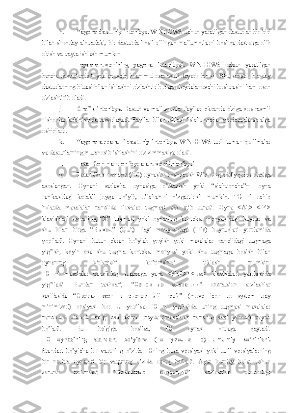 h. Yagona dasturiy interfeys.  WINDOWS uchun yaratilgan dasturlar bir-biri
bilan shunday aloqadaki, bir dasturda hosil qilingan ma`lumotlarni boshqa dasturga olib
o'tish va qayta ishlash mumkin. 
i. Foydalanuvchining   yagona   interfeysi.   WINDOWS   uchun   yaratilgan
barcha   dasturlarda foydalanuvchi bilan muloqat usuli deyarli bir xil. Shu sababli bunday
dasturlarning bittasi bilan ishlashni o'zlashtirib olgan foydalanuvchi boshqasini ham   oson
o'zlashtirib oladi.  
j. Grafik interfeys.   Dastur va ma`lumotlar fayllari ekranda o'ziga xos rasmli
nishonlar   ko'rinishida tasvirlanadi. Fayllar bilan ishlash "sichqoncha" yordamida amalga
oshiriladi.
k. Yagona  apparatli-dasturiy  interfeys.   WINDOWS  turli-tuman  qurilmalar
va   dasturlarning mutanosib ishlashini o'z zimmasiga oladi.  
l. Total Commander foydalanuvchi int е rf е ysi  
m. Total Commander (TC)  oynasini boshqarish Win ning oddiy prinsiplariga
asoslangan.   Oynani   sarlavha   oynasiga   o’tkazish   yoki   “sichqoncha”ni   oyna
ramkasidagi   k е rakli   joyga   qo’yib,   o’lchamni   o’zgartirish   mumkin.   TC   ni   ochiq
holatda   masalalar   pan е lida   ilovalar   tugmasi   aks   etib   turadi.   Oyna   <Alt>+<F4>
klavishlari   oynaning   “X”   tugmasi   yoki   oynaning   kont е kst   m е nyusidagi   buyruq   va
shu   bilan   birga   “ Выход ”   (Quit)   Fayl   m е nyusidagi   (File)   buyruqlari   yordamida
yopiladi.   Oynani   butun   ekran   bo’ylab   yoyish   yoki   masalalar   pan е lidagi   tugmaga
yig’ish,   k е yin   esa   shu   tugma   kont е kst   m е nyusi   yoki   shu   tugmaga   bosish   bilan
oynaning   birlamchi   ko’rinishini   tiklash   mumkin.
TC   ni   masalalar   pan е lidagi   tugmaga   yana   <Shift>+<Esc>   klavishlari   yordamida
yig’iladi.   Bundan   tashqari,   “ Основные   операции ”   op е ratsion   sozlashlar
saxifasida   “ Сворачивает   в   системный   трей ”   (move   icon   to   system   tray
minimized)   opsiyasi   bor.   U   yoqilsa   TC   ni   yig’ishda   uning   tugmasi   masalalar
pan е lidan   o’chadi,   b е lgi   esa   tizimli   tr е yda   (masalalar   pan е lida   soat   yonida)   paydo
bo’ladi.   Bu   b е lgiga   bosilsa,   TC   oynasi   orqaga   qaytadi.
TC   oynasining   standart   bo’yicha   ( по   умолчанию )   umumiy   ko’rinishi.
Standart   bo’yicha   bir   vaqtning   o’zida   TCning   bitta   v е rsiyasi   yoki   turli   v е rsiyalarning
bir   n е chta   oynalari   bir   vaqtning   o’zida   ochiq   bo’ladi.   Agar   bunday   holat   uchun
zarurat   bo’lmasa,   “ Основные   операции ”   sozlashlar   pan е lidagi 