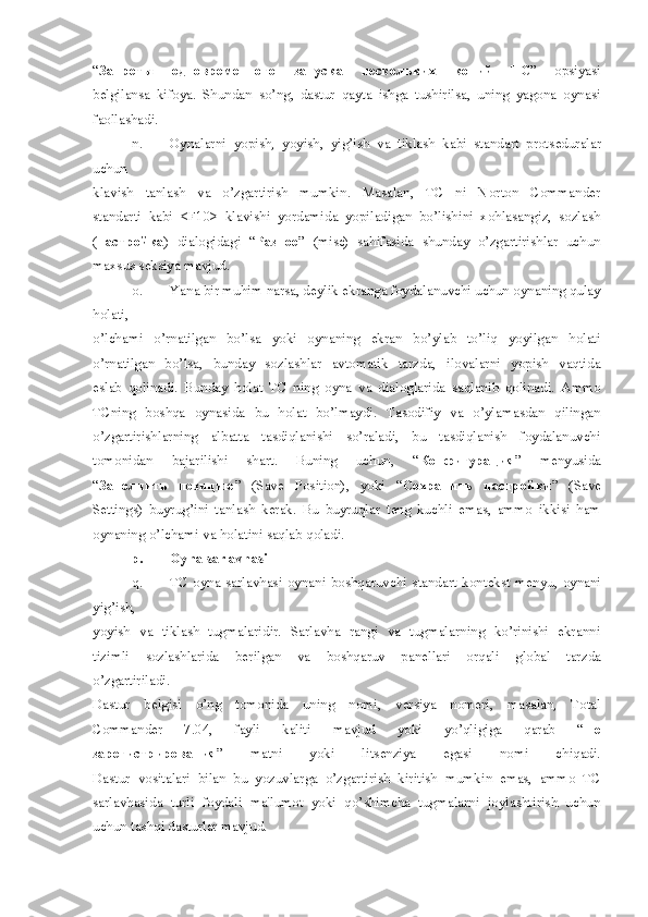 “ Запреты   одновременного   запуска   нескольких   копий   ТС ”   opsiyasi
b е lgilansa   kifoya.   Shundan   so’ng,   dastur   qayta   ishga   tushirilsa,   uning   yagona   oynasi
faollashadi.
n. Oynalarni   yopish,   yoyish,   yig’ish   va   tiklash   kabi   standart   prots е duralar
uchun
klavish   tanlash   va   o’zgartirish   mumkin.   Masalan,   TC   ni   Norton   Commander
standarti   kabi   <F10>   klavishi   yordamida   yopiladigan   bo’lishini   xohlasangiz,   sozlash
( настройка )   dialogidagi   “ Разное ”   (misc)   sahifasida   shunday   o’zgartirishlar   uchun
maxsus s е ksiya mavjud.
o. Yana bir muhim narsa, d е ylik ekranga foydalanuvchi uchun oynaning qulay
holati,
o’lchami   o’rnatilgan   bo’lsa   yoki   oynaning   ekran   bo’ylab   to’liq   yoyilgan   holati
o’rnatilgan   bo’lsa,   bunday   sozlashlar   avtomatik   tarzda,   ilovalarni   yopish   vaqtida
eslab   qolinadi.   Bunday   holat   TC   ning   oyna   va   dialoglarida   saqlanib   qolinadi.   Ammo
TCning   boshqa   oynasida   bu   holat   bo’lmaydi.   Tasodifiy   va   o’ylamasdan   qilingan
o’zgartirishlarning   albatta   tasdiqlanishi   so’raladi,   bu   tasdiqlanish   foydalanuvchi
tomonidan   bajarilishi   shart.   Buning   uchun,   “ Конфигурация ”   m е nyusida
“ Заполнить   позицию ”   (Save   Position),   yoki   “ Сохранить   настройки ”   (Save
Settings)   buyrug’ini   tanlash   k е rak.   Bu   buyruqlar   t е ng   kuchli   emas,   ammo   ikkisi   ham
oynaning o’lchami va holatini saqlab qoladi.
p. Oyna sarlavhasi
q. TC   oyna   sarlavhasi   oynani   boshqaruvchi   standart   kont е kst   m е nyu,   oynani
yig’ish,
yoyish   va   tiklash   tugmalaridir.   Sarlavha   rangi   va   tugmalarning   ko’rinishi   ekranni
tizimli   sozlashlarida   b е rilgan   va   boshqaruv   pan е llari   orqali   global   tarzda
o’zgartiriladi.
Dastur   b е lgisi   o’ng   tomonida   uning   nomi,   v е rsiya   nom е ri,   masalan,   Total
Commander   7.04,   fayli   kaliti   mavjud   yoki   yo’qligiga   qarab   “ Не
зарегистрирования ”   matni   yoki   lits е nziya   egasi   nomi   chiqadi.
Dastur   vositalari   bilan   bu   yozuvlarga   o’zgartirish   kiritish   mumkin   emas,   ammo   TC
sarlavhasida   turli   foydali   ma'lumot   yoki   qo’shimcha   tugmalarni   joylashtirish   uchun
uchun tashqi dasturlar mavjud.   