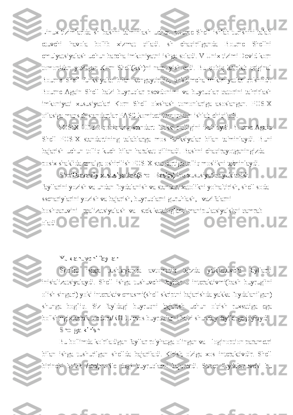 Linux   tizimlarida   sh   bashni   ta'minlash   uchun   Bourne   Shell   ishlab   turishini   talab
etuvchi   havola   bo'lib   xizmat   qiladi.   sh   chaqirilganda   Bourne   Shellni
emulyatsiyalash uchun barcha imkoniyatni ishga soladi. V Unix tizimi Devid korn
tomonidan   yozilgan   Korn   Shell(ksh)ni   namoyish   etdi.   Bu   qobiq   ko'plab   original
Bourne   Shell   funksiyalar   bilan   kengaytirilib,   qo'shimcha   imkoniyatlar   qo'shildi.
Bourne   Again   Shell   ba'zi   buyruqlar   psevdonimi   va   buyruqlar   qatorini   tahrirlash
imkoniyati   xususiyatlari   Korn   Shell   o'xshash   tomonlariga   asoslangan.   POSIX
oilasiga mansub standartlar PASC komiteti tomonidan ishlab chiqiladi.
POSIX 1003.2 qobiqning standart  funksionalligini  izohlaydi. Bourne Again
Shell   POSIX   standartining   talablarga   mos   funksiyalar   bilan   ta'minlaydi.   Buni
bajarish   uchun   to'liq   kuch   bilan   harakat   qilinadi.   Bashni   chaqirayotganingizda   --
posix shaklida amalga oshirilish POSIX standartiga to'liq moslikni ta'minlaydi.
Shell bazaviy xususiyatlar(Shell Basics)  Bu xususiyatlar yuklanish 
fayllarini yozish va undan foydalanish va standart xatolikni yo'naltirish, shell soda 
ssenariylarini yozish va bajarish, buyruqlarni guruhlash,   vazifalarni   
boshqaruvini   realizatsiyalash  va   stek kataloglarni manipulatsiyalshni qamrab 
oladi.
Yuklanuvchi fayllar
Shellni   ishga   tushurganda   avtomatik   tarzda   yuklanuvchi   fayllarni
inisializatsiyalaydi.   Shell   ishga   tushuvchi   fayllar   u   interaktivmi(bash   buyrug'ini
olish singari) yoki interaktiv emasmi(shell skriptni bajarishda yakka foydalanilgan)
shunga   bog'liq.   Siz   fayldagi   buyruqni   bajarish   uchun   o'qish   ruxsatiga   ega
bo'lshingiz kerak. Fedora/RHEL mos buyruqlarni ba'zi shunday fayllarga joylaydi.
Shellga kirish
Bu bo'limda ko'riladigan fayllar ro'yhatga olingan va --loginoption parametri
bilan   ishga   tushurilgan   shellda   bajariladi.   Kirish   o'ziga   xos   interaktivdir.   Shell
birinchi   bo'lib   /etc/profile   dagi   buyruqlarni   bajarardi.   Super   foydalanuvchi   bu 