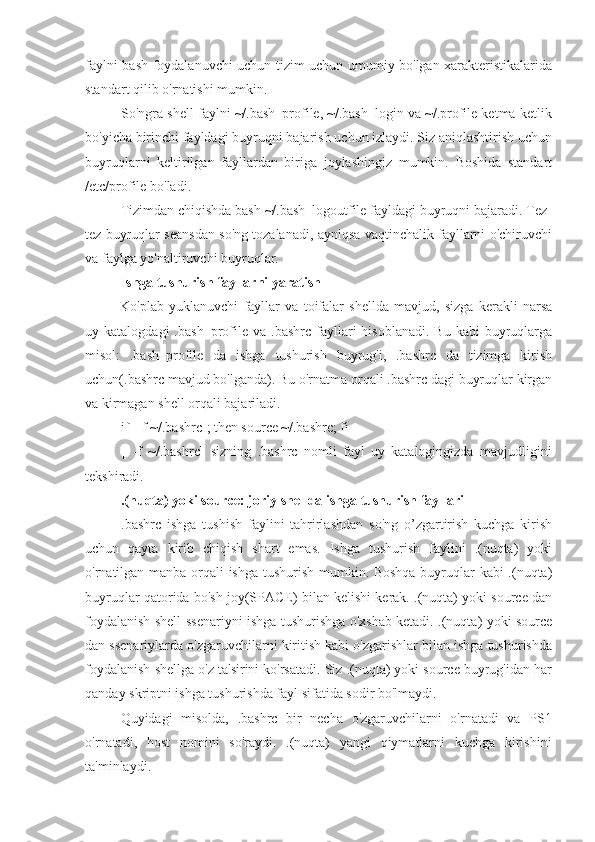 faylni bash foydalanuvchi uchun tizim uchun umumiy bo'lgan xarakteristikalarida
standart qilib o'rnatishi mumkin.
So'ngra shell faylni ~/.bash_profile, ~/.bash_login va ~/.profile ketma-ketlik
bo'yicha birinchi fayldagi buyruqni bajarish uchun izlaydi. Siz aniqlashtirish uchun
buyruqlarni   keltirilgan   fayllardan   biriga   joylashingiz   mumkin.   Boshida   standart
/etc/profile bo'ladi.
Tizimdan chiqishda bash ~/.bash_logoutfile fayldagi buyruqni bajaradi. Tez-
tez buyruqlar seansdan so'ng tozalanadi, ayniqsa vaqtinchalik fayllarni o'chiruvchi
va faylga yo'naltiruvchi buyruqlar.
Ishga tushurish fayllarni yaratish
Ko'plab   yuklanuvchi   fayllar   va   toifalar   shellda   mavjud,   sizga   kerakli   narsa
uy  katalogdagi  .bash_profile  va  .bashrc  fayllari   hisoblanadi.  Bu   kabi   buyruqlarga
misol:   .bash_profile   da   ishga   tushurish   buyrug'i,   .bashrc   da   tizimga   kirish
uchun(.bashrc mavjud bo'lganda). Bu o'rnatma orqali .bashrc dagi buyruqlar kirgan
va kirmagan shell orqali bajariladi.
if[ -f ~/.bashrc]; then source ~/.bashrc; fi
[   -f   ~/.bashrc]   sizning   .bashrc   nomli   fayl   uy   katalogingizda   mavjudligini
tekshiradi.
.(nuqta) yoki source: joriy shellda ishga tushurish fayllari
.bashrc   ishga   tushish   faylini   tahrirlashdan   so'ng   o’zgartirish   kuchga   kirish
uchun   qayta   kirib   chiqish   shart   emas.   Ishga   tushurish   faylini   .(nuqta)   yoki
o'rnatilgan manba orqali ishga tushurish mumkin. Boshqa buyruqlar kabi .(nuqta)
buyruqlar qatorida bo'sh joy(SPACE) bilan kelishi kerak. .(nuqta) yoki source dan
foydalanish shell ssenariyni ishga tushurishga o'xshab ketadi. .(nuqta) yoki source
dan ssenariylarda o'zgaruvchilarni kiritish kabi o'zgarishlar bilan ishga tushurishda
foydalanish shellga o'z ta'sirini ko'rsatadi. Siz .(nuqta) yoki source buyrug'idan har
qanday skriptni ishga tushurishda fayl sifatida sodir bo'lmaydi.
Quyidagi   misolda,   .bashrc   bir   necha   o'zgaruvchilarni   o'rnatadi   va   PS1
o'rnatadi,   host   nomini   so'raydi.   .(nuqta)   yangi   qiymatlarni   kuchga   kirishini
ta'minlaydi. 