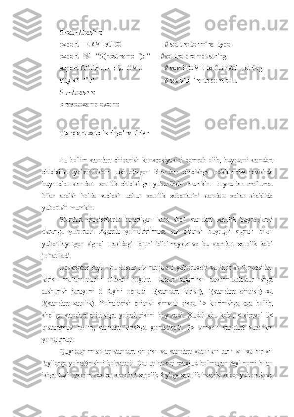 $ cat ~/.bashrc
export TERM=vt100 # set the terminal type
export PS1="$(hostname -f): "      #set the prompt string
export CDPATH=: $HOME # add HOME to CDPATH string
stty kill ' A
u' # set kill line to control-u
$ . ~/.bashrc
bravo.example.com:
Standart xatolikni yo'naltirish
Bu   bo'lim   standart   chiqarish   konsepsiyasini   qamrab   olib,   buyruqni   standart
chiqishini   yo'naltirishni   tushuntirgan.   Standart   chiqishga   qo'shimcha   ravishda
buyruqlar   standart   xatolik   chiqishiga   yuborilishi   mumkin.   Buyruqlar   ma'lumot
bilan   aralsh   holda   saqlash   uchun   xatolik   xabarlarini   standart   xabar   shaklida
yuborishi mumkin.
Standart   chiqishlarda   bajarilgan   kabi   shell   standart   xatolik   buyruqlarni
ekranga   yuboradi.   Agarda   yo'naltirilmasa   siz   chiqish   buyrug'i   signali   bilan
yuborilayotgan   signal   orasidagi   farqni   bilolmaysiz   va   bu   standart   xatolik   kabi
jo'natiladi.
Deskriptor   fayl   -   bu   dastur   o'z   natijasini   yuboruvchi   va   kiritish   formasidan
kirish   ma'lumotlarini   oluvchi   joydir.   Dastur   bajarilish   davomidadastur   ishga
tushurish   jarayoni   3   faylni   ochadi:   0(standart   kirish),   1(standart   chiqish)   va
2(standart   xatolik).   Yo'naltirish   chiqish   simvoli   qisqa   1>   ko'rinishga   ega   bo'lib,
shellga   standart   chiqishga   yo'naltirishni   buyuradi.   Xuddi   shu   kabi,   <   simvol   0<
qisqartmasi   bo'lib,   standart   kirishga   yo'naltiradi.   2>   simvoli   standart   xatolikni
yo'naltiradi.
Quyidagi   misollar   standart   chiqish   va   standart   xatolikni   turli   xil   va   bir   xil
fayllarga yo'naltirishni ko'rsatadi. Cat utilitasini mavjud bo'lmagan fayl nomi bilan
ishga tushirganimizda cat standart xatolik fayliga xatolik haqida xabar yuboradi va 
