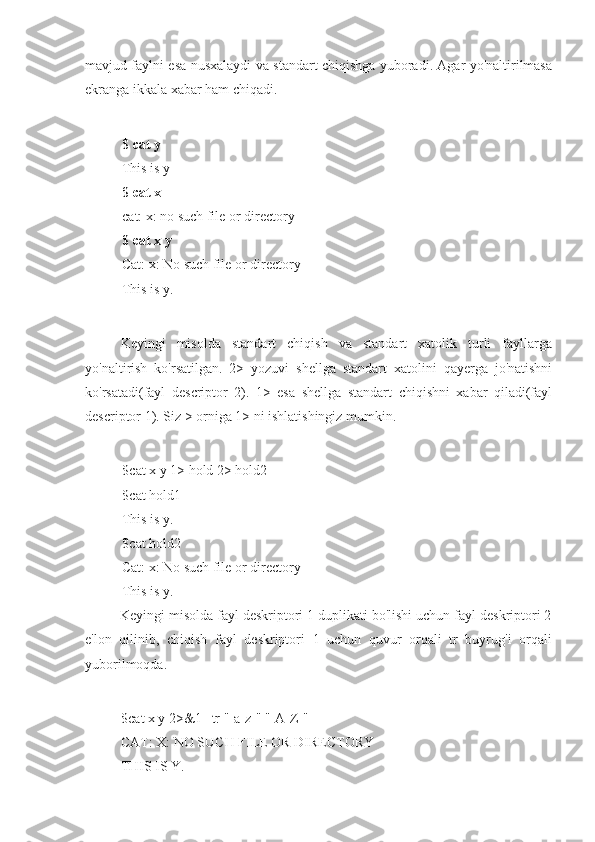 mavjud faylni esa nusxalaydi va standart chiqishga yuboradi. Agar yo'naltirilmasa
ekranga ikkala xabar ham chiqadi.
$ cat y
This is y
$ cat x
cat: x: no such file or directory
$ cat x y
Cat: x: No such file or directory
This is y.
Keyingi   misolda   standart   chiqish   va   standart   xatolik   turli   fayllarga
yo'naltirish   ko'rsatilgan.   2>   yozuvi   shellga   standart   xatolini   qayerga   jo'natishni
ko'rsatadi(fayl   descriptor   2).   1>   esa   shellga   standart   chiqishni   xabar   qiladi(fayl
descriptor 1). Siz > orniga 1> ni ishlatishingiz mumkin.
$cat x y 1> hold 2> hold2
$cat hold1
This is y.
$cat hold2
Cat: x: No such file or directory
This is y.
Keyingi misolda fayl deskriptori 1 duplikati bo'lishi uchun fayl deskriptori 2
e'lon   qilinib,   chiqish   fayl   deskriptori   1   uchun   quvur   orqali   tr   buyrug'i   orqali
yuborilmoqda.
$cat x y 2>&1 | tr "[a-z]" "[A-Z]"
CAT: X: NO SUCH FILE OR DIRECTORY
THIS IS Y. 