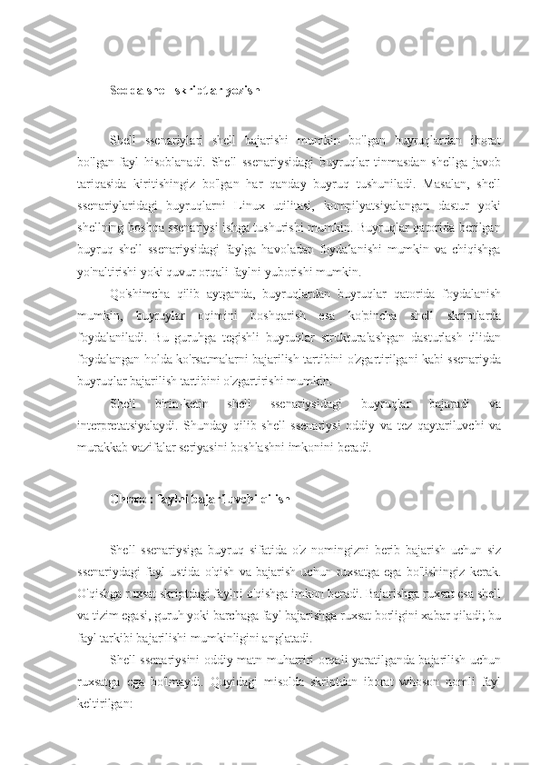 Sodda shell skriptlar yozish
Shell   ssenariylari   shell   bajarishi   mumkin   bo'lgan   buyruqlardan   iborat
bo'lgan   fayl   hisoblanadi.   Shell   ssenariysidagi   buyruqlar   tinmasdan   shellga   javob
tariqasida   kiritishingiz   bo'lgan   har   qanday   buyruq   tushuniladi.   Masalan,   shell
ssenariylaridagi   buyruqlarni   Linux   utilitasi,   kompilyatsiyalangan   dastur   yoki
shellning boshqa ssenariysi  ishga tushurishi mumkin. Buyruqlar qatorida berilgan
buyruq   shell   ssenariysidagi   faylga   havoladan   foydalanishi   mumkin   va   chiqishga
yo'naltirishi yoki quvur orqali faylni yuborishi mumkin.
Qo'shimcha   qilib   aytganda,   buyruqlardan   buyruqlar   qatorida   foydalanish
mumkin,   buyruylar   oqimini   boshqarish   esa   ko'pincha   shell   skriptlarda
foydalaniladi.   Bu   guruhga   tegishli   buyruqlar   strukturalashgan   dasturlash   tilidan
foydalangan holda ko'rsatmalarni bajarilish tartibini o'zgartirilgani kabi ssenariyda
buyruqlar bajarilish tartibini o'zgartirishi mumkin.
Shell   birin-ketin   shell   ssenariysidagi   buyruqlar   bajaradi   va
interpretatsiyalaydi.   Shunday   qilib   shell   ssenariysi   oddiy   va   tez   qaytariluvchi   va
murakkab vazifalar seriyasini boshlashni imkonini beradi.
Chmod: faylni bajariluvchi qilish
Shell   ssenariysiga   buyruq   sifatida   o'z   nomingizni   berib   bajarish   uchun   siz
ssenariydagi   fayl   ustida   o'qish   va   bajarish   uchun   ruxsatga   ega   bo'lishingiz   kerak.
O'qishga ruxsat skriptdagi faylni o'qishga imkon beradi. Bajarishga ruxsat esa shell
va tizim egasi, guruh yoki barchaga fayl bajarishga ruxsat borligini xabar qiladi; bu
fayl tarkibi bajarilishi mumkinligini anglatadi.
Shell ssenariysini oddiy matn muharriri orqali yaratilganda bajarilish uchun
ruxsatga   ega   bo'lmaydi.   Quyidagi   misolda   skriptdan   iborat   whoson   nomli   fayl
keltirilgan: 