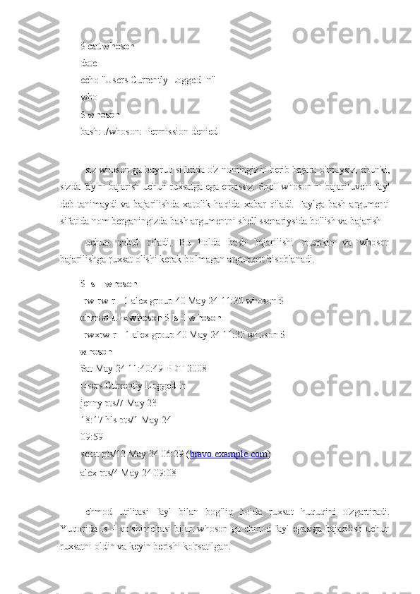 $  cat whoson
date
echo "Users Currently Logged In" 
who
$  whoson
bash: ./whoson: Permission denied
siz whoson ga buyruq sifatida o'z nomingizni berib bajara olmaysiz, chunki,
sizda faylni bajarish uchun ruxsatga ega emassiz. Shell whoson ni bajariluvchi fayl
deb tanimaydi   va  bajarilishda  xatolik  haqida  xabar   qiladi. Faylga  bash  argumenti
sifatida nom berganingizda bash argumentni shell ssenariysida bo'lish va bajarish 
uchun   qabul   qiladi.   Bu   holda   bash   bajarilishi   mumkin   va   whoson
bajarilishga ruxsat olishi kerak bo'lmagan argument hisoblanadi.
$  ls -l whoson
-rw-rw-r-- 1 alex group 40 May 24 11:30 whoson $ 
chmod u+x whoson  $  ls -l whoson
-rwxrw-r-- 1 alex group 40 May 24 11:30 whoson $ 
whoson
Sat May 24 11:40:49 PDT 2008 
Users Currently Logged In
jenny pts/7 May 23 
18:17 hls pts/1 May 24 
09:59
scott pts/12 May 24 06:29  ( bravo.example.com )
alex pts/4 May 24 09:08
chmod   utilitasi   fayl   bilan   bog'liq   holda   ruxsat   huquqini   o'zgartiradi.
Yuqorida ls -l qo'shimchasi  bilan whoson ga chmod fayl egasiga bajarilish uchun
ruxsatni oldin va keyin berishi ko'rsatilgan. 