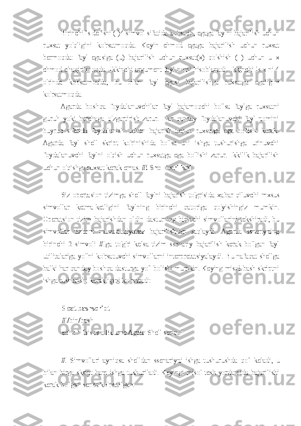 Birinchi ls defisni (-)4 simvol sifatida ko'rsatib, egaga faylni bajarilish uchun
ruxsat   yo'qligini   ko'rsatmoqda.   Keyin   chmod   egaga   bajarilish   uchun   ruxsat
bermoqda:   fayl   egasiga   (u)   bajarilish   uchun   ruxsat(x)   qo'shish   (+)   uchun   u+x
chmod chaqirilmoqda. Ikkinchi argument fayl nomi hisoblanadi. Ikkinchi ls x ni 4
o'rinda   ko'rsatmoqda,   bu   bilan   fayl   egasi   bajarilishga   ruxsatga   egaligini
ko'rsatmoqda.
Agarda   boshqa   foydalanuvchilar   fayl   bajamoqchi   bo'lsa   faylga   ruxsatni
guruh   yoki   barchaga   o'zgartirish   zarur.   Har   qanday   foydalanuvchi   fayl   nomini
buyruq   sifatida   foydalanish   uchun   bajarish   uchun   ruxsatga   ega   bo'lishi   kerak.
Agarda   fayl   shell   skript   ko'rinishida   bo'lsa   uni   ishga   tushurishga   urinuvchi
foydalanuvchi   faylni   o'qish   uchun   ruxsatga   ega   bo'lishi   zarur.   Ikkilik   bajarilish
uchun o'qishga ruxsat kerak emas.  #! Shell berilishi
Siz   opertasion   tizimga   shell   faylni   bajarish   to'grisida   xabar   qiluvchi   mxsus
simvollar   ketma-ketligini   faylning   birinchi   qatoriga   qo'yishingiz   mumkin.
Operatsion   tizim   bajarishdan   oldin   dasturning   birinchi   simvollarini   tekshiradi,   bu
simvollar   tizimni   muvaffaqiyatsiz   bajarilishdan   saqlaydi.   Agarda   ssneriyning
birinchi   2   simvoli   #!ga   to'g'ri   kelsa   tizim   ssenariy   bajarilish   kerak   bo'lgan   fayl
utilitalariga yo'lni ko'rsatuvchi simvollarni interpretatsiyalaydi. Bu nafaqat shellga
balki har qanday boshqa dasturga yo'l bolishi mumkin. Keying misol bash skriptni
ishga tushurishi kerakligini ko'rsatadi:
$  cat bashscript
#!/bin/bash
echo "This is a Bourne Again Shell script."
#!   Simvollari   ayniqsa   shelldan   ssenariyni   ishga   tushurushda   qo'l   keladi,   u
bilan birga skript ham ishga tushuriladi. Keyingi misol tcsh yordamida bajarilishi
kerak bo'lgan script ko'rsatilgan: 