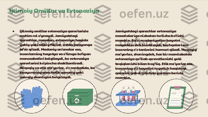 Ijtimoiy Omillar va Evtonaziya
● Ijtimoiy omillar evtonaziya qarorlarida 
muhim rol o'ynaydi. Jamiyatdagi 
qarashlar, masalan, evtonaziya haqida 
ijobiy yoki salbiy fikrlar, ushbu jarayonga 
ta'sir qiladi. Madaniy an'analar esa, 
insonlarning hayotga va o'limga bo'lgan 
munosabatini belgilaydi, bu evtonaziya 
qarorlarini ko'pincha shakllantiradi. 
Huquqiy va etik me'yorlar, o'z navbatida, bu 
jarayonning qanchalik qonuniy yoki 
axloqiy ekanligini belgilaydi. Jamiyatdagi qarashlar evtonaziya 
masalalariga nisbatan turlicha bo'lishi 
mumkin. Ba'zi madaniyatlar hayotni 
muqaddas deb hisoblaydi, boshqalari esa 
insonning o'z tanlovini hurmat qiladi. Huquqiy 
me'yorlar, shuningdek, har bir mamlakatda 
evtonaziya qo'llab-quvvatlanishi yoki 
taqiqlanishi bilan bog'liq. Etik me'yorlar esa, 
insonning o'z hayotini tugatish haqidagi 
qarorini qabul qilishda yordam berishi 
mumkin. 