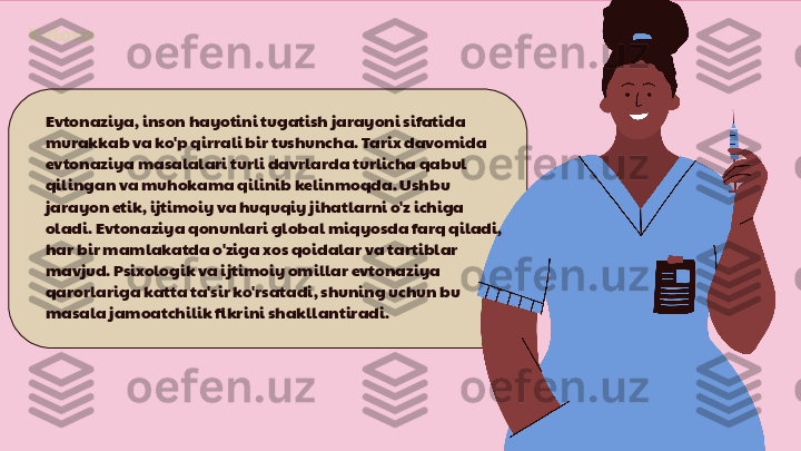 Xulosa
Evtonaziya, inson hayotini tugatish jarayoni sifatida 
murakkab va ko'p qirrali bir tushuncha. Tarix davomida 
evtonaziya masalalari turli davrlarda turlicha qabul 
qilingan va muhokama qilinib kelinmoqda. Ushbu 
jarayon etik, ijtimoiy va huquqiy jihatlarni o'z ichiga 
oladi. Evtonaziya qonunlari global miqyosda farq qiladi, 
har bir mamlakatda o'ziga xos qoidalar va tartiblar 
mavjud. Psixologik va ijtimoiy omillar evtonaziya 
qarorlariga katta ta'sir ko'rsatadi, shuning uchun bu 
masala jamoatchilik fikrini shakllantiradi. 