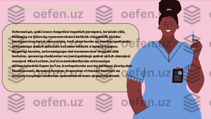 Evtonaziya: Ta'rifi va Tarixi
Evtonaziya, yoki inson hayotini tugatish jarayoni, ko'plab etik, 
huquqiy va ijtimoiy muammolarni keltirib chiqaradi. Ushbu 
jarayonning tarixi davomida, turli davrlarda va madaniyatlarda 
evtonaziya qabul qilinishi va inkor etilishi o'zgarib kelgan. 
Bugungi kunda, evtonaziyaga oid muammolar orasida etik 
bahslar, qonuniy cheklovlar va jamiyatdagi qabul qilish darajasi 
mavjud. Misol uchun, ba'zi mamlakatlarda evtonaziya 
qonuniylashtirilgan bo'lsa, boshqalarda esa bu jarayon jinoiy deb 
hisoblanadi. Bunday farqlar, fuqarolar o'rtasida murodli va 
insoniy hayotga nisbatan qarashlarni ham qiyinlashtiradi. 