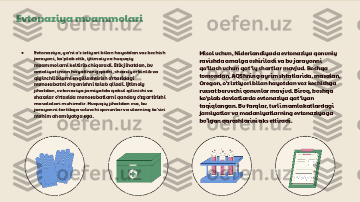 Evtonaziya muammolari
● Evtonaziya, ya'ni o'z ixtiyori bilan hayotdan voz kechish 
jarayoni, ko'plab etik, ijtimoiy va huquqiy 
muammolarni keltirib chiqaradi. Etik jihatdan, bu 
amaliyot inson hayotining qadri, shaxsiy erkinlik va 
qiyinchiliklarni engillashtirish o'rtasidagi 
munosabatni o'rganishni talab qiladi. Ijtimoiy 
jihatdan, evtonaziya jamiyatda qabul qilinishi va 
shaxslar o'rtasida munosabatlarni qanday o'zgartirishi 
masalalari muhimdir. Huquqiy jihatdan esa, bu 
jarayonni tartibga soluvchi qonunlar va ularning ta'siri 
muhim ahamiyatga ega. Misol uchun, Niderlandiyada evtonaziya qonuniy 
ravishda amalga oshiriladi va bu jarayonni 
qo'llash uchun qat 'iy shartlar mavjud. Boshqa 
tomondan, AQShning ayrim shtatlarida, masalan, 
Oregon, o'z ixtiyori bilan hayotdan voz kechishga 
ruxsat beruvchi qonunlar mavjud. Biroq, boshqa 
ko'plab davlatlarda evtonaziya qat 'iyan 
taqiqlangan. Bu farqlar, turli mamlakatlardagi 
jamiyatlar va madaniyatlarning evtonaziyaga 
bo'lgan qarashlarini aks ettiradi. 