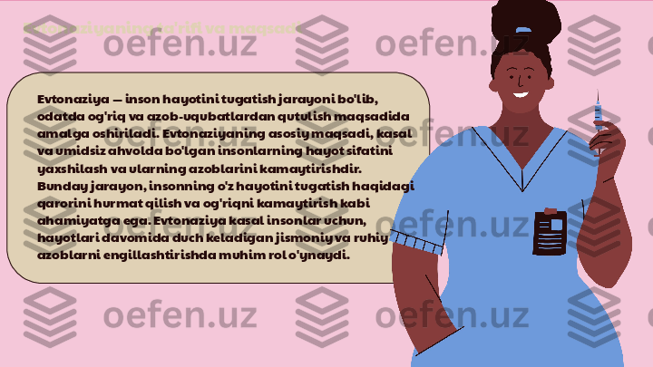 Evtonaziyaning ta'rifi va maqsadi
Evtonaziya — inson hayotini tugatish jarayoni bo'lib, 
odatda og'riq va azob-uqubatlardan qutulish maqsadida 
amalga oshiriladi. Evtonaziyaning asosiy maqsadi, kasal 
va umidsiz ahvolda bo'lgan insonlarning hayot sifatini 
yaxshilash va ularning azoblarini kamaytirishdir. 
Bunday jarayon, insonning o'z hayotini tugatish haqidagi 
qarorini hurmat qilish va og'riqni kamaytirish kabi 
ahamiyatga ega. Evtonaziya kasal insonlar uchun, 
hayotlari davomida duch keladigan jismoniy va ruhiy 
azoblarni engillashtirishda muhim rol o'ynaydi. 