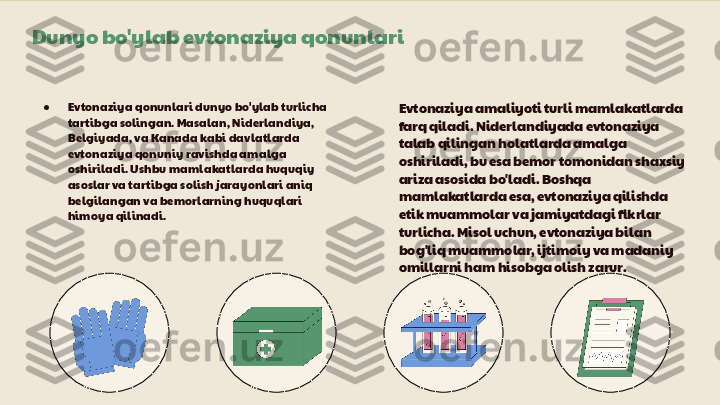 Dunyo bo'ylab evtonaziya qonunlari
● Evtonaziya qonunlari dunyo bo'ylab turlicha 
tartibga solingan. Masalan, Niderlandiya, 
Belgiyada, va Kanada kabi davlatlarda 
evtonaziya qonuniy ravishda amalga 
oshiriladi. Ushbu mamlakatlarda huquqiy 
asoslar va tartibga solish jarayonlari aniq 
belgilangan va bemorlarning huquqlari 
himoya qilinadi. Evtonaziya amaliyoti turli mamlakatlarda 
farq qiladi. Niderlandiyada evtonaziya 
talab qilingan holatlarda amalga 
oshiriladi, bu esa bemor tomonidan shaxsiy 
ariza asosida bo'ladi. Boshqa 
mamlakatlarda esa, evtonaziya qilishda 
etik muammolar va jamiyatdagi fikrlar 
turlicha. Misol uchun, evtonaziya bilan 
bog'liq muammolar, ijtimoiy va madaniy 
omillarni ham hisobga olish zarur. 