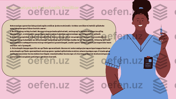 Evtonaziya va Psixologik Omillar
Evtonaziya qarorlarida psixologik omillar juda muhimdir. Ushbu omillarni tahlil qilishda 
quyidagilarga e'tibor berish zarur:
1. Bemorning ruhiy holati: Bemorning psixologik holati, uning og'ir kasallik bilan bog'liq 
hissiyotlari, umidsizlik va qo'rquv kabi ruhiy holatlar evtonaziya qaroriga ta'sir qiladi.
2. Oila va yaqinlar bilan munosabatlar: Bemorning oilasi va yaqinlari bilan munosabatlari 
uning ruhiy holatiga va evtonaziya haqidagi qarorlariga katta ta'sir ko'rsatadi. Oilaviy qo'llab-
quvvatlash nafaqat bemorning ruhiyatini yaxshilaydi, balki qaror qabul qilish jarayonida ham 
muhim rol o'ynaydi.
3. Psixologik tayyorgarlik va qo'llab-quvvatlash: Bemorni evtonaziya jarayoniga tayyorlash va 
psixologik qo'llab-quvvatlash uning qaror qabul qilishida muhim ahamiyatga ega. Psixologlar 
va mutaxassislar tomonidan berilgan maslahatlar bemorga o'z his-tuyg'ularini tushunishga va 
qarorlarini anglab yetishga yordam beradi. 