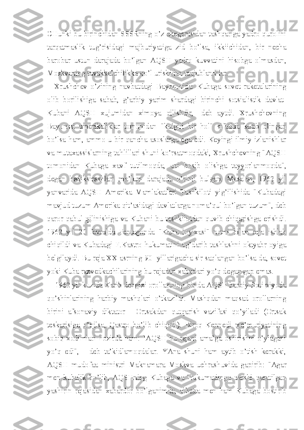 CHunki bu birinchidan SSSRning o’z chegarasidan tashqariga yadro qurolini
tarqatmaslik   tug’risidagi   majburiyatiga   zid   bo’lsa,   ikkiichidan,   bir   necha
barobar   ustun   darajada   bo’lgan   AQSH   yadro   kuvvatini   hisobga   olmasdan,
Moskvaning tavakkalchilikka qo’l urishidan taajublandilar.
Xrushchev   o’zining   navbatdagi   Bayonotida:   Kubaga   sovet   raketalarining
olib   borilishiga   sabab,   g’arbiy   yarim   shardagi   birinchi   sotsialistik   davlat-
Kubani   AQSH   xujumidan   ximoya   qilishdir,   -deb   aytdi.   Xrushchevning
Bayonoti   amerikaliklar   tomonidan   "kulgili   bir   hol"   sifatida   kutib   olingan
bo’lsa ham, ammo u bir qancha asoslarga ega edi. Keyingi ilmiy izlanishlar
va mutaxassislarning tahlillari shuni ko’rsatmoqdaki, Xrushchevning "AQSH
tomonidan   Kubaga   xavf   tutilmoqda,   uni   bosib   olishga   tayyorlanmoqda",
degan   hadiksirashlari   ma’lum   darajada   o’rinli   bulgan.   Masalan,   1962   yil
yanvarida   AQSH   Amerika   Mamlakatlari   Tashkiloti   yig’ilishida   "Kubadagi
mavjud tuzum Amerika qit’asidagi davlatlarga noma’qul bo’lgan tuzum", deb
qaror qabul qilinishiga va Kubani bu tashkilotdan quvib chiqarishga erishdi.
1962   yil   20   fevralda   Pentagonda   "Kuba   loyixasi"   nomi   bilan   reja   ishlab
chiqildi va Kubadagi F.Kastro hukumatini ag’darib tashlashni oktyabr oyiga
belgilaydi. Bu reja XX asrning 90- yillarigacha sir saqlangan bo’lsa-da, sovet
yoki Kuba razvedkachilarining bu rejadan xabarlari yo’q degan gap emas.
1962 yil kuzida Karib dengizi orollarining birida AQSH harbiy floti piyoda
qo’shinlarining   harbiy   mashqlari   o’tkazildi.   Mashqdan   maqsad   orollarning
birini   afsonaviy   diktator   -   Ortsakdan   qutqarish   vazifasi   qo’yiladi   (Ortsak
teskarisiga   o’qilsa,   Qastro   bo’lib   chiqadi).   Biroq   Kennedi   ma’muriyatining
sobiq  xo dimlari  hozirda  ham:  "AQSH  bu  rejani  amalga  oshirishni  o’ylagani
yo’q   edi",   -   deb   ta’kidlamoqdalar.   YAna   shuni   ham   aytib   o’tish   kerakki,
AQSH   mudofaa   ministri   Maknamara   Moskva   uchrashuvida   gapirib:   "Agar
men   kubalik   bo’lib,   AQSHning   Kubaga   va   Hukumatimga   qarshi   qaratilgan
yashirin   rejasidan   xabardor   bo’lganimda,   albatta   men   ham   Kubaga   bostirib 