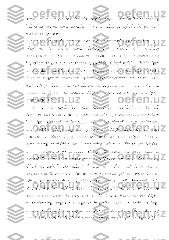 kirish   uchun   tuzilgan   reja   deb   o’ylardim",   -deydi.   Demak»   Xrushchevning
hadiksirashiga   va   sovet   raketalarini   Kuba   hududiga   joylashtirishiga   etarli
asoslar bo’lgan ekan.
Ko’p yillik izlanishlarining xulosasi sifatida amerikalik avtorlar: B. Allii, J.
Blayt   va   D.   Uelchlar   sovet   raketalarining   joylashtirilishini   shunday
baholaydilar:   "Kuba   hududiga   sovet   ballistik ,   raketalarining
joylashtirilishiga sabab, Xrushchev aytganidek. Kubani saqlab qolish bo’lgan
bo’lsa, ikkinchidan, kuchlar balansini tenglashtirishga urinish, AQSHni SSSR
bilan bo’ladigan munosabatida o’ylabroq ish tutishga majbur qilish edi. Usha
vaqtda   AQSHda   5000   ta,   SSSRda   esa   300   ta   yadro   quroli   bor   edi.   Kuchlar
nisbati   16,1%   edi.   Bu   raketalar   AQSHni   ancha   tashvishlantirib   qo’yishi
turgan gap edi".
1962   yil   22   oktyabr   kuni   kech   kuru   AQSH   Prezidenti-Jon   Kennedi
Amerika radio va televideniesi orqali nutq so’zlab, sovet raketalarining Kuba
hududiga joylashtarilganidan AQSH xalqini xabardor qildi. Nutqdan bir soat
oldin SSSRning AQSHdagi alchney Dobrininni AQSH davlat sekretari Raek
Prezident   J.   Kennedining   chiqishidan   xabardor   qilib   qo’ydi.   Biroq   J.
Kennedining   chiqishidan   va   Dobrininning   xabardor   qilinishidan   Moskva
o’zini   bosiq   va   osoyishta   tutdi;   1 962   yil   23   oktyabr   kuni   kech   kurun   J.
Kennedi Dobrinin bilan uchrashganda ham Moskva tomonidan Kennedining
chiqishiga   tegishli   aks   sado   bo’lmaganligi   ma’lum   bo’ldi.   23   va   24
oktyabrlarda   Xrushchev   J.   Kennedi   nomiga   maktub   yo’llab,   Bayonot   berdi.
Birok   sovet   rahbarining   kundan-kunga   qurquvi   ortib   bormoqda   edi.
Voqealarning rivoji vahimali tus olib bordi. Sovet rahbari uchun qo’rkuvning
kulminatsion   nuqtasi   25   oktyabrda   bo’ldi.   Chunki   Vashingtondan   AQSH
qo’shinlarining   jangovar   xolatga   keltirilganligi,   ikki   kun   ichida   Kubaga
bostirib   kirish   tug’risida   buyruq   berilganligi   hakida   xabar   keldi.   Shuning
uchun Xrushchev 26 oktyabrda Kennedi nomiga maktub yo’llab, agar AQSH 