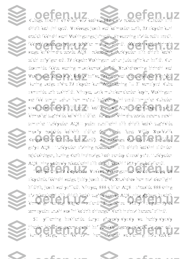 Kubaga   bostirib   kirishdan   voz   kechsa,   SSSR   o’z   raketalarini   Kubadan   olib
chiqib ketiщini aytdi. Moskvaga-javob xati kelmasdan turib, 27 oktyabr kuni
ertalab ikkinchi xatni Vashingtonga jo’natdi. Bir vaqtning o’zida radio orqali.
ikkinchi   xatda   qo’yilgan   talablar   ma’lum   qilindi.   Ikkinchi   xatda   birinchi
xatga   ko’shimcha   tarzda   AQSH   raketalarini   Turkiyadan   olib   chiqib   ketish
talabi qo’yilgan edi. 27 oktyabr Vashington uchun juda og’ir kun bo’ldi. Kun
davomida   ikkita   xatning   muxokamasi   bo’ldi.   Xrushchevning   birinchi   xati
Vashington uchun xush kelgan bo’lsa, ikkinchi xati ancha o’ylantirib qo’ydi.
Buning   ustiga   o’sha   27   oktyabr   kuni   Amerikaning   "U-2"   samolyoti   Kuba
osmonida  urib  tushirildi. Nihoyat, uzok  muhokamalardan keyin,  Vashington
xar   ikki   tomon   uchun   ham   ma’qul   bo’lgan   yulni   topdi.Tomonlar   Kubadan
sovet   raketalarining   olib   chiqib   ketilishini   va   AQSHning   Kubaga   bostirib
kirmasligi tug’risida kelishib oldi lar. Bunga qo’shimcha tarzda qarama-qarshi
tomonlar   Turkiyadan   AQSH   yadro   qurollarini   olib   chiqib   ketish   tug’risida
maxfiy   ravishda   kelishib   oldilar   (bu   haqda   faqat   Milliy   Xavfsizlik
Kengashining   5-6   a’zolari   bilardi).   Bu   masalaga   shunday   izoh   berildiki,
go’yo   AQSH   Turkiyadan   o’zining   raketalarini   olib   chiqib   ketishni   oldindan
rejalashtirgan, buning Karib inqiroziga hech qanday aloqasi yo’q. Turkiyadan
AQSHning yadroviy raketalarini olib chiqib ketishi 1963 yilga belgilandi.
1962   yilning   27   oktyabrida   Moskva   Vashingtondan   birinchi   xatiga,   28
oktyabrda ikkinchi xatiga ijobiy javob oldi va Xrushchev ham rozi ekanligini
bildirib, javob xati yo’lladi. Nihoyat, SSSR bilan AQSH o’rtasida SSSRning
o’z raketalarini olib chiqib ketish tug’risidagi va AQSHning Kubaga bostirib
kirmasligi   haqidagi   Xujjat   imzolandi.   SHu   tariqa   1962   yil   oktyabr   oyida
termoyadro urushi xavfini keltirib chiqargan Karib inqirozi bartaraf qilindi .
50-   yillarning   boshlarida   dunyo   g’oyaviy-siyosiy   va   harbiy-siyosiy
jihatdan   bir-biriga   qarama-qarshi   bo’lgan   ikki   lagerga   aylanib   ulgurgan   edi.
Buning   ustiga,   har   ikki   tizim   ham   o’zlarini   xalqlarning   orzu-istaklari 