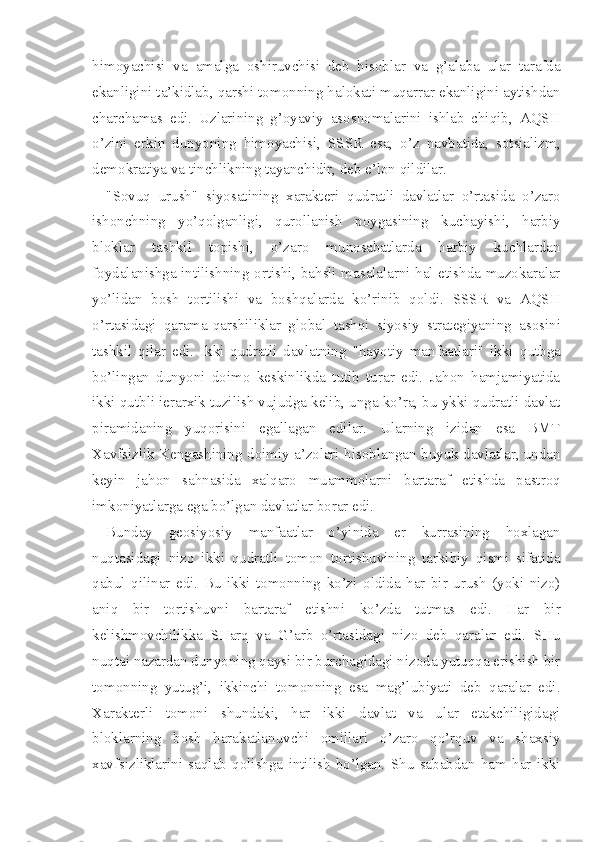 himoyachisi   va   amalga   oshiruvchisi   deb   hisoblar   va   g’alaba   ular   tarafda
ekanligini ta’kidlab, qarshi tomonning halokati muqarrar ekanligini aytishdan
charchamas   edi.   Uzlarining   g’oyaviy   asosnomalarini   ishlab   chiqib,   AQSH
o’zini   erkin   dunyoning   himoyachisi,   SSSR   esa,   o’z   navbatida,   sotsializm,
demokratiya va tinchlikning tayanchidir, deb e’lon qildilar.
"Sovuq   urush"   siyosatining   xarakteri   qudratli   davlatlar   o’rtasida   o’zaro
ishonchning   yo’qolganligi,   qurollanish   poygasining   kuchayishi,   harbiy
bloklar   tashkil   topishi,   o’zaro   munosabatlarda   harbiy   kuchlardan
foydalanishga intilishning ortishi, bahsli masalalarni hal etishda muzokaralar
yo’lidan   bosh   tortilishi   va   boshqalarda   ko’rinib   qoldi.   SSSR   va   AQSH
o’rtasidagi   qarama-qarshiliklar   glo bal   tashqi   siyosiy   strategiyaning   asosini
tashkil   qilar   edi.   Ikki   qudratli   davlatning   "hayotiy   manfaatlari"   ikki   qutbga
bo’lingan   dunyoni   doimo   keskinlikda   tutib   turar   edi.   Jahon   hamjamiyatida
ikki qutbli ierarxik tuzilish vujudga kelib, unga ko’ra, bu ykki qudratli davlat
piramidaning   yuqorisini   egallagan   edilar.   Ularning   izidan   esa   BMT
Xavfsizlik Kengashining doimiy a’zolari hisoblangan buyuk davlatlar, undan
keyin   jahon   sahnasida   xalqaro   muammolarni   bartaraf   etishda   pastroq
imkoniyatlarga ega bo’lgan davlatlar borar edi.
Bunday   geosiyosiy   manfaatlar   o’yinida   er   kurrasining   hoxlagan
nuqtasidagi   nizo   ikki   qudratli   tomon   tortishuvining   tarkibiy   qismi   sifatida
qabul   qilinar   edi.   Bu   ikki   tomonning   ko’zi   oldida   har   bir   urush   (yoki   nizo)
aniq   bir   tortishuvni   bartaraf   etishni   ko’zda   tutmas   edi.   Har   bir
kelishmovchilikka   SHarq   va   G’arb   o’rtasidagi   nizo   deb   qaralar   edi.   SHu
nuqtai nazardan dunyoning qaysi bir burchagidagi nizoda yutuqqa erishish bir
tomonning   yutug’i,   ikkinchi   tomonning   esa   mag’lubiyati   deb   qaralar   edi.
Xarakterli   tomoni   shundaki,   har   ikki   davlat   va   ular   etakchiligidagi
bloklarning   bosh   harakatlanuvchi   omillari   o’zaro   qo’rquv   va   shaxsiy
xavfsizliklarini   saqlab   qolishga   intilish   bo’lgan.   Shu   sababdan   ham   har   ikki 