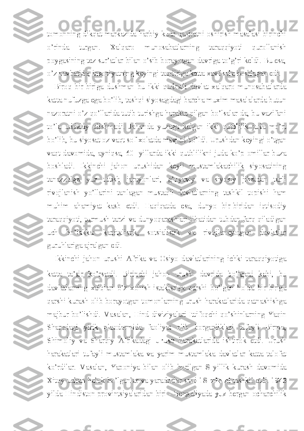 tomonning dikqat markazida harbiy kuch-qudratni oshirish masalasi birinchi
o’rinda   turgan.   Xalqaro   munosabatlarning   taraqqiyoti   qurollanish
poygasining tez sur’atlar bilan o’sib borayotgan davriga to’g’ri keldi. Bu esa,
o’z navbatida, insoniyatning keyingi taqdiriga katta xavf sola boshlagan edi.
Biroq   bir-biriga   dushman   bu   ikki   qudratli   davlat   xalqaro   munosabatlarda
katta nufuzga ega bo’lib, tashqi siyosagdagi barcha muxim masalalarda butun
nazoratni o’z qo’llarida tutib turishga harakat qilgan bo’lsalar-da, bu vazifani
to’la   uddalay   olishmadi.   Jahonda   yuzaga   kelgan   ikki   qutblilik   juda   mo’rt
bo’lib, bu siyosat oz vaqt sof xolatda mavjud bo’ldi. Urushdan keyingi o’tgan
vaqt   davomida,   ayniqsa,   60-   yillarda   ikki   qutblilikni   juda   ko’p   omillar   buza
boshladi.   Ikkinchi   jahon   urushidan   keyii   mustamlakachilik   siyosatining
tanazzulga   yuz   tutish   jarayonlari,   g’oyaviy   va   siyosiy   jihatdan   turli
rivojlanish   yo’llarini   tanlagan   mustaqil   davlatlarning   tashkil   topishi   ham
muhim   ahamiyat   kasb   etdi.   Haqiqatda   esa,   dunyo   bir-biridan   iqtisodiy
taraqqiyoti, turmush tarzi va dunyoqarashlari jihatidan tubdan farq qiladigan
uch   bo’lakka:   kapitalistik,   sotsialistik   va   rivojlanayotgan   davlatlar
guruhlariga ajralgan edi.
Ikkinchi   jahon   urushi   Afrika   va   Osiyo   davlatlarining   ichki   taraqqiyotiga
katta   ta’sir   ko’rsatdi.   Birinchi   jahon   urushi   davri da   bo’lgani   kabi,   bu
davlatlarning   xalqlari   o’z   xohish-istaklariga   qarshi   bo’lgan   holda   bir-biriga
qarshi kurash olib borayotgan tomonlarning urush harakatlarida qatnashishga
majbur bo’lishdi. Masalan, Hind diviziyalari Ittifoqchi qo’shinlarning Yaqin
Sharqdagi   yirik   plaodarmida   faoliyat   olib   borganliklari   tufayli   Birma,
Shimoliy   va   Sharqiy   Afrikadagi   urush   harakatlarida   ishtirok   etdi.   Urush
harakatlari   tufayli   mustamlaka   va   yarim   mustamlaka   davlatlar   katta   talofat
ko’rdilar.   Masalan,   Yaponiya   bilan   olib   borilgan   8   yillik   kurash   davomida
Xitoy uchun halok bo’lganlar va yaradorlar soni  18 mln ni  tashkil etdi.  1943
yilda Hindiston provintsiyalaridan biri - Bengaliyada   yuz   bergan ocharchilik 