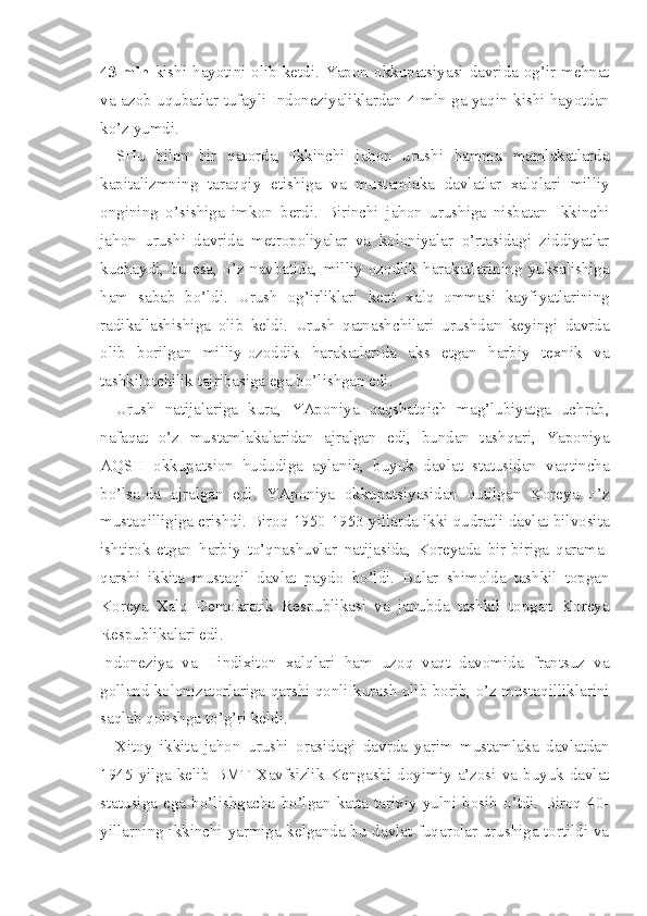 43 mln   kishi  hayotini olib  ketdi.  Yapon okkupatsiyasi  davrida  og’ir  mehnat
va azob-uqubatlar tufayli Indoneziyaliklardan   4   mln ga yaqin kishi hayotdan
ko’z yumdi.
SHu   bilan   bir   qatorda,   Ikkinchi   jahon   urushi   hamma   mamlakatlarda
kapitalizmning   taraqqiy   etishiga   va   mustamlaka   davlatlar   xalqlari   milliy
ongining   o’sishiga   imkon   berdi.   Birinchi   jahon   urushiga   nisbatan   Ikkinchi
jahon   urushi   davrida   metropoliyalar   va   koloniyalar   o’rtasidagi   ziddiyatlar
kuchaydi,   bu   esa,   o’z   navbatida,   milliy   ozodlik   harakatlarining   yuksalishiga
ham   sabab   bo’ldi.   Urush   og’irliklari   kent   xalq   ommasi   kayfiyatlarining
radikallashishiga   olib   keldi.   Urush   qatnashchilari   urushdan   keyingi   davrda
olib   borilgan   milliy-ozoddik   harakatlarida   aks   etgan   harbiy   texnik   va
tashkilotchilik tajribasiga ega bo’lishgan edi.
Urush   natijalariga   kura,   YAponiya   qaqshatqich   mag’lubiyatga   uchrab,
nafaqat   o’z   mustamlakalaridan   ajralgan   edi,   bundan   tashqari,   Yaponiya
AQSH   okkupatsion   hududiga   aylanib,   buyuk   davlat   statusidan   vaqtincha
bo’lsa-da   ajralgan   edi.   YAponiya   okkupatsiyasidan   qutilgan   Koreya   o’z
mustaqilligiga erishdi. Biroq 1950-1953 yillarda ikki qudratli davlat bilvosita
ishtirok   etgan   harbiy   to’qnashuvlar   natijasida,   Koreyada   bir-biriga   qarama-
qarshi   ikkita   mustaqil   davlat   paydo   bo’ldi.   Bular   shimolda   tashkil   topgan
Koreya   Xalq   Demokratik   Respublikasi   va   janubda   tashkil   topgan   Koreya
Respublikalari edi.
Indoneziya   va   Hindixiton   xalqlari   ham   uzoq   vaqt   davomida   frantsuz   va
golland kolonizatorlariga qarshi qonli kurash olib borib, o’z mustaqilliklarini
saqlab qolishga to’g’ri keldi.
Xitoy   ikkita   jahon   urushi   orasidagi   davrda   yarim   mustamlaka   davlatdan
1945  yilga  kelib  BMT  Xavfsizlik  Kengashi  doyimiy  a’zosi  va  buyuk  davlat
statusiga   ega   bo’lishgacha   bo’lgan   katta   tarixiy   yulni   bosib   o’tdi.   Biroq   40-
yillarning ikkinchi yarmiga kelganda bu davlat fuqarolar urushiga tortildi va 