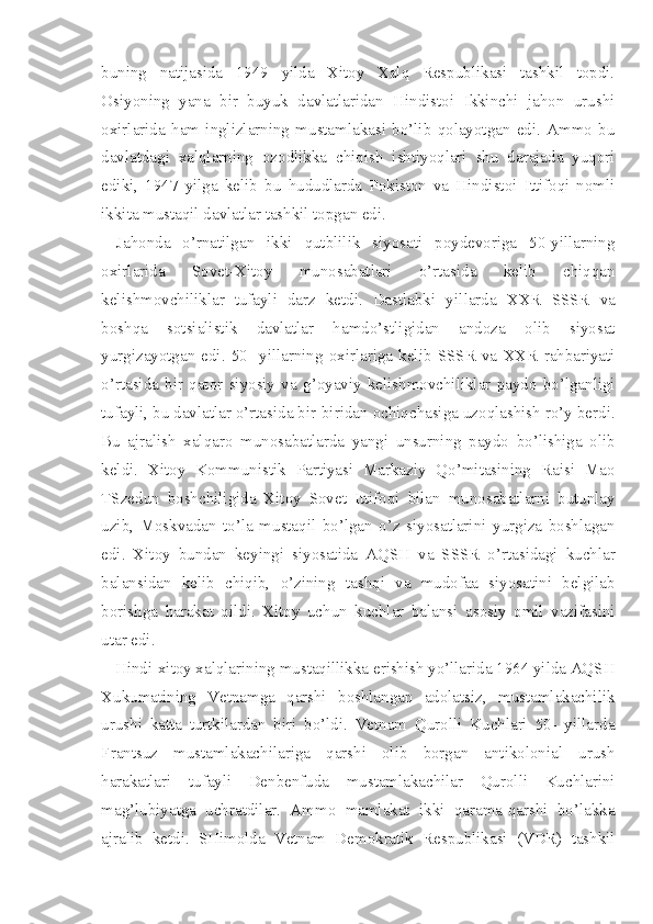 buning   natijasida   1949   yilda   Xitoy   Xalq   Respublikasi   tashkil   topdi.
Osiyoning   yana   bir   buyuk   davlatlaridan   Hindistoi   Ikkinchi   jahon   urushi
oxirlarida   ham   inglizlarning   mustamlakasi   bo’lib   qolayotgan   edi.   Ammo   bu
davlatdagi   xalqlarning   ozodlikka   chiqish   ishtiyoqlari   shu   darajada   yuqori
ediki,   1947   yilga   kelib   bu   hududlarda   Pokiston   va   Hindistoi   Ittifoqi   nomli
ikkita mustaqil davlatlar tashkil topgan edi.
Jahonda   o’rnatilgan   ikki   qutblilik   siyosati   poydevoriga   50-yillarning
oxirlarida   Sovet-Xitoy   munosabatlari   o’rtasida   kelib   chiqqan
kelishmovchiliklar   tufayli   darz   ketdi.   Dastlabki   yil larda   XXR   SSSR   va
boshqa   sotsialistik   davlatlar   hamdo’stligidan   andoza   olib   siyosat
yurgizayotgan   edi.   50-   yillarning   oxirlariga   kelib   SSSR   va   XXR   rahbariyati
o’rtasida   bir   qator   siyosiy   va   g’oyaviy   kelishmovchiliklar   paydo   bo’lganligi
tufayli, bu davlatlar o’rtasida bir-biridan ochiqchasiga uzoqlashish ro’y berdi.
Bu   ajralish   xalqaro   munosabatlarda   yangi   unsurning   paydo   bo’lishiga   olib
keldi.   Xitoy   Kommunistik   Partiyasi   Markaziy   Qo’mitasining   Raisi   Mao
TSzedun   boshchiligida   Xitoy   Sovet   Ittifoqi   bilan   munosabatlarni   butunlay
uzib,   Moskvadan   to’la   mustaqil   bo’lgan   o’z   siyosatlarini   yurgiza   boshlagan
edi.   Xitoy   bundan   keyingi   siyosatida   AQSH   va   SSSR   o’rtasidagi   kuchlar
balansidan   kelib   chiqib,   o’zining   tashqi   va   mudofaa   siyosatini   belgilab
borishga   harakat   qildi.   Xitoy   uchun   kuchlar   balansi   asosiy   omil   vazifasini
utar edi.
Hindi-xitoy xalqlarining mustaqillikka erishish yo’llarida 1964 yilda AQSH
Xukumatining   Vetnamga   qarshi   boshlangan   adolatsiz,   mustamlakachilik
urushi   katta   turtkilardan   biri   bo’ldi.   Vetnam   Qurolli   Kuchlari   50-   yillarda
Frantsuz   mustamlakachilariga   qarshi   olib   borgan   antikolonial   urush
harakatlari   tufayli   Denbenfuda   mustamlakachilar   Qurolli   Kuchlarini
mag’lubiyatga   uchratdilar.   Ammo   mamlakat   ikki   qarama-qarshi   bo’lakka
ajralib   ketdi.   SHimolda   Vetnam   Demokratik   Respublikasi   (VDR)   tashkil 