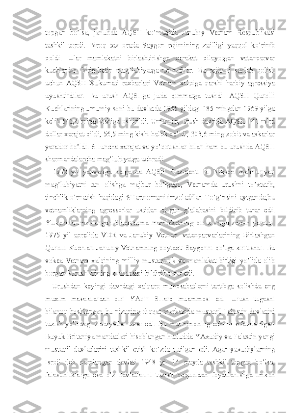 topgan   bo’lsa,   janubda   AQSH   ko’magida   Janubiy   Vetnam   Respublikasi
tashkil   topdi.   Biroq   tez   orada   Saygon   rejimining   zaifligi   yaqqol   ko’rinib
qoldi.   Ular   mamlakatni   birlashtirishga   xarakat   qilayotgan   vatanparvar
kuchlardan   birin-ketin   mag’lubiyatga   uchradilar.   Bu   rejimni   saqlab   qolish
uchun   AQSH   Xukumati   raxbarlari   Vetnam   xalqiga   qarshi   harbiy   agressiya
uyushtirdilar.   Bu   urush   AQSHga   juda   qimmatga   tushdi.   AQSH   Qurolli
Kuchlarining umumiy soni bu davlatda 1965 yildagi 185 mingdan 1969 yilga
kelib 543,4 ming kishiga oshirildi. Umuman, urush davrida AQSH 141 mlrd
dollar xarajat qildi, 56,5 ming kishi halok bo’ldi, 303,6 ming zobit va askarlar
yarador bo’ldi. SHuncha xarajat va yo’qotishlar bilan ham bu urushda AQSH
sharmandalarcha mag’lubiyatga uchradi.
1972   yil   yanvariga   kelganda   AQSH   Prezidenti   R.   Nikson   ma’muriyati
mag’lubiyatni   tan   olishga   majbur   bo’lgach,   Vetnamda   urushni   to’xtatib,
tinchlik o’rnatish haqidagi SHartnomani imzoladilar. To’g’risini aytganda,bu
vetnamliklarning   agressorlar   ustidan   qilgan   g’alabasini   bildirib   turar   edi.
YUqorida   imzolangan   SHartnoma   mamlakatning   bir   kishiga   zamin   yaratdi.
1975   yil   aprelida   VDR   va   Janubiy   Vetnam   vatanparvarlarining   Birlashgan
Qurolli Kuchlari Janubiy Vetnamning poytaxti Saygonni qo’lga kiritishdi. Bu
vokea   Vetnam   xalqining   milliy   mustaqillik   va   mamlakat   birligi   yo’lida   olib
borgan kurashlarining xotimasini bildirib turar edi.
Urushdan   keyingi   davrdagi   xalqaro   munosabatlarni   tartibga   solishda   eng
muxim   masalalardan   biri   YAqin   SHarq   muammosi   edi.   Urush   tugashi
bilanoq boshlangan bu nizoning diqqat markazida mustaqil Falastin davlatini
tuzish yo’lidagi ziddiyatlar turar edi. Bu muammoning echimi sifatida ilgari
Buyuk Britaniya mandatlari hisoblangan hududda YAxudiy va Falastin yangi
mustaqil   davlatlarini   tashkil   etish   ko’zda   tutilgan   edi.   Agar   yaxudiylarning
Isroil   deb   nomlangan   davlati   1948   yil   14   mayda   tashkil   topgan   bo’lsa,
falastinliklarga   esa   o’z   davlatlarini   tuzish   huquqidan   foydalanishga   imkon 