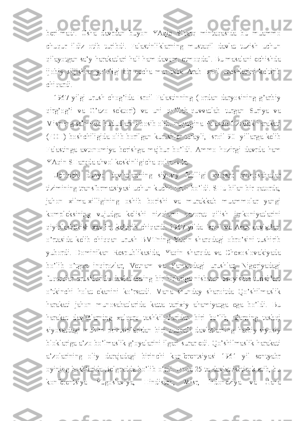 berilmadi.   Usha   davrdan   buyon   YAqin   SHarq   mintaqasida   bu   muammo
chuqur   ildiz   otib   turibdi.   Falastinliklarning   mustaqil   davlat   tuzish   uchun
qilayotgan sa’y-harakatlari hali ham davom. etmoqda". Bu masalani echishda
ijobiy   siljishlar   yo’qligi   bir   necha   marotaba   Arab-Isroil   urushlarini   keltirib
chiqardi.
1967   yilgi   urush   chog’ida   Isroil   Falastinning   (Iordan   daryosining   g’arbiy
qirg’og’i   va   G’azo   sektori)   va   uni   qo’llab-quvvatlab   turgan   Suriya   va
Misrning salmoqli hududlarini bosib oldi. Faqatgina Falastin Ozodlik harakati
(FOH)   boshchiligida   olib   borilgan   kurashlar   tufayli,   Isroil   90-   yillarga   kelib
Falastinga   avtonomiya   berishga   majbur   bo’ldi.   Ammo   hozirgi   davrda   ham
YAqin SHarqda ahvol keskinligicha qolmovda.
Uchinchi   dunyo   davlatlarining   siyosiy   faolligi   xalqaro   munosabatlar
tizimining transformatsiyasi uchun kuchli omil bo’ldi. SHu bilan bir qatorda,
jahon   xilma-xilligining   oshib   borishi   va   murakkab   muammolar   yangi
kompleksining   vujudga   kelishi   nizolarni   nazorat   qilish   imkoniyatlarini
qiyinlashtirish   xavfini   keltirib   chiqardi.   1967   yilda   Isroil   va   Arab   davlatlari
o’rtasida   kelib   chiqqan   urush   BMTning   Yaqin   sharqdagi   obro’sini   tushirib
yubordi.   Dominikan   Respublikasida,   Yaqin   sharqda   va   Chexoslovakiyada
bo’lib   o’tgan   inqirozlar,   Vetnam   va   Yamandagi   urushlar,   Nigeriyadagi
fuqarolar   urushlarida   davlatlarning   bir-birlariga   nisbatan   osoyishta   turishlari
o’tkinchi   holat   ekanini   ko’rsatdi.   Mana   shunday   sharoitda   Qo’shilmaslik
harakati   jahon   munosabatlarida   katta   tarixiy   ahamiyatga   ega   bo’ldi.   Bu
harakat   davlatlarning   xalqaro   tashkilotlaridan   biri   bo’lib,   ularning   tashqi
siyosatdagi   muhim   printsiplaridan   biri   qudratli   davlatlarning   harbiy-siyosiy
bloklariga a’zo bo’lmaslik g’oyalarini ilgari surar edi. Qo’shilmaslik harakati
a’zolarining   oliy   darajadagi   birinchi   konferentsiyasi   1961   yil   sentyabr
oyining boshlarida Belgradda bo’lib o’tdi. Unda 25 ta davlat ishtirok etib, bu
konferentsiya   Yugoslaviya,   Hindiston,   Misr,   Indoneziya   va   Gana 