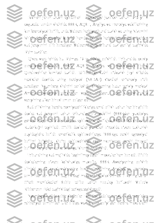 Ikkinchi   jahon   urushi   aybdorlari   -   natsistlarni   jazolash   uchun   1945   yil   8
avgustda London shahrida SSSR, AQSH, Angliya va Frantsiya vakillarining
konferentsiyasi bo’lib, unda Xalqaro harbiy tribunal tuzish va uning Nizomini
ishlab   chiqish   masalasi   ko’rildi   hamda   fashistik   harbiy   jinoyatchilar   ustidan
sud   jarayonini   olib   boradigan   Xalqaro   harbiy   tribunal   tuzilganligi   tug’risida
Bitim tuzdilar.
Qisqa   vaqt   ichida   bu   Bitimga   19   ta   davlat   qo’shildi.   Tribunalda   asosiy
qoralovchi   davlatlar:   SSSR,   AQSH,   Angliya   va   Frantsiyadan   iborat
Qoralovchilar   komiteti   tuzildi.   Ittifoqchilar   sudni   o’tkazish   joyi   sifatida
natsistlar   davrida   uning   partiyasi   (NSDAP)   s’ezdlari   an’anaviy   o’tib
turadigan   Nyurnberg   shahrini   tanlashdi.   SHaharning   butun   tarixiy   markazi
Amerika   aviatsiyasi   tomonidan   vayron   qilingan,   faqat   huquqshunoslik
saroyining ul kan binosi omon qolgan edi.
Sud qilishning barcha rasmiyatchiliklariga amal qilish uchun har bir g’olib
davlat   sud   jarayoni   uchun   tribunalga   o’z   vakilini   (SSSRdan   yustitsiya
general-mayori   Nikitchenko)   va   ayblovchisi   (bo’lajak   SSSR   bosh   prokurori
Rudenko)ni   tayinladi.   G’olib   dav latlar   yuristlari   o’rtasida   o’zaro   tushunish
quyidagicha   bo’ldi:   amerikalik   ayblovchilarga   ''SSSRga   qarshi   agressiya"
bo’limi   bo’yicha,   sho’ro   ayblovchisiga   esa   "Insoniyatga   qarshi   jinoyat"
bo’limi bo’yicha nutq so’zlashga ishonch bildirishdi.
Tribunalning sud majlisida "teginilmaydigan" mavzular ham  bor edi. G’olib
davlatlarning   o’zaro   kelishuviga   muvofiq,   SSSR   Avstriyaning   qo’shib
olinishi   va   CHexoslovakiyaning   bosib   olinishining   Angliya   va   Frantsiya
tomonidan tan olinishi tug’risidagi masalani "kovlashtirmadi". Buning uchun
G’arb   mamlakatlari   Sobiq   Ittifoq   uchun   noqulay   bo’luvchi   Molotiv
Ribbentron Pakti tug’risidagi tarixga tegishmadi.
Nyurnberg sudida sobiq sho’rolar Femidasi (adolat ramzi, qozi) mamlakat
rahbariyati   tomonidan   ular   oldiga   vazifa   qilib   qo’yilgan   barcha   masalalarni 