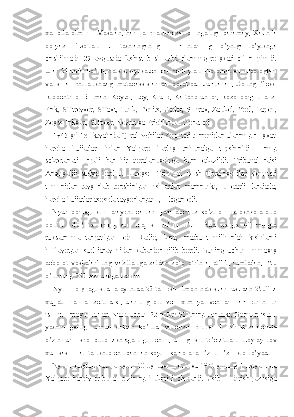 xal   qila   olmadi.   Masalan,   har   qancha   harakat   qilinganiga   qaramay,   Xatinda
polyak   ofitserlari   otib   tashlanganligini   olmonlarning   bo’yniga   qo’yishga
erishilmadi.   29   avgustda   fashist   bosh   aybdorlarining   ro’yxati   e’lon   qilindi.
Ular 24 nafar bo’lib, natsist siyosatchilari, harbiylari, diplomatlari, ideologlari
va ishlab chiqarishdagi mutaxassislardan iborat edi. Jumladan, Gering, Gess.
Ribbentrop, Borman, Keytel, Ley, Krupp, Kaltenbrunner, Rozenberg, Frank,
Frik,   SHtreyxer,   SHaxt,   Funk,   Denits,   Geder,   SHirax,   Zaukel,   Yodl,   Papen,
Zeyss-Inkvart, SHpeer, Neyrat va Frichlardan iborat edi.
1945 yil 18 oktyabrda Qoralovchilar Komiteti tomonidan ular ning ro’yxati
barcha   hujjatlari   bilan   Xalqaro   harbiy   tribunalga   topshirildi.   Uning
sekretariati   orqali   har   bir   qoralanuvchiga   ham   etkazildi.   Tribunal   raisi
Angliyalik   sudya   lord   J.   Loreys:   "Tribunal   Bosh   Qoralovchilar   Komiteti
tomonidan   tayyorlab   topshirilgan   ishlardan   mamnunki,   u   etarli   darajada,
barcha hujjatlar asosida tayyorlangan", - degan edi.
Nyurnberdagi  sud  jarayoni  xalqaro  jamoatchilik   ko’zi  oldida   oshkora   olib
borildi.   403   ta   ochiq   sud   majlisi   bo’lib   o’tdi.   Sud   zaliga   60   mingta
ruxsatnoma   tarqatilgan   edi.   Radio,   kino,   matbuot   millionlab   kishilarni
bo’layotgan   sud   jarayonidan   xabardor   qilib   bordi.   Buning   uchun   ommaviy
axborot   vositalarining   vakillariga   zaldan   ko’p   o’rin   ajratildi,   jumladan,   350
o’rinning 250 tasi ularga be rildi.
Nyurnbergdagi sud jarayonida 22 ta bosh olmon-natsistlari usti dan 2500 ta
xujjatli   dalillar   keltirdiki,   ularning   oqlovchi-ximoyalovchilari   ham   biron-bir
ish qilolmay qoldilar. Nima uchun 22  nafar?  SHuning uchunki, Borman ishi u
yashiringanligi   uchun   sirtdan   ko’rildi   va   xukm   chiqarildi.   Krutt   kamerada
o’zini urib shol qilib tashlaganligi uchun, uning ishi to’xtatiladi. Ley ayblov
xulosasi bilan tanishib chiqqandan keyin, kamerada o’zini-o’zi osib qo’yadi.
Nyurnbergdagi sud jarayoni 10 oy davom etdi va 1946 yilning 1 oktyabrida
Xalqaro   harbiy   tribunal   o’zining   hukmini   chiqardi.   Osib   o’ldirish   jazosiga 