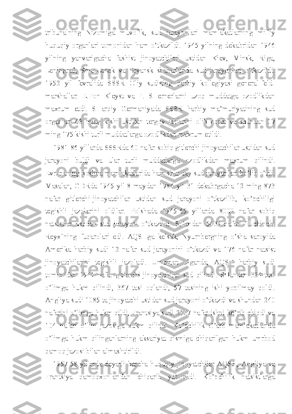 tribunalning   Nizomiga   muvofik,   sud   jarayonla ri   mamlakatlarning   milliy
huquqiy   organlari   tomonidan   ham   o’tkazildi.   1945   yilning   dekabridan   1946
yilning   yanvarigacha   fa shist   jinoyatchilari   ustidan   Kiev,   Minsk,   Riga,
Leningrad,   Smo-Lenek   va   Bryansk   shaharlarida   sud   jarayonlari   o’tkazildi.
1952   yil   fevralida   SSSR   Oliy   sudining   harbiy   kollegiyasi   general-feld-
marshallar:   E.Fon   Kleyst   va   F.   SHernerlarni   uzoq   muddatga   ozodlikdan
maxrum   etdi.   SHarqiy   Germaniyada   SSSR   harbiy   ma’muriya tining   sud
organlari   48   ming   kishi   ustidan   tergov   ishlarini   olib   bordi   va   shundan   17
ming 175 kishi turli muddatlarga ozodlikdan maxrum etildi.
1981-86 yillarda SSSRda 60 nafar sobiq gitlerchi-jinoyatchilar ustidan sud
jarayoni   buldi   va   ular   turli   muddatlarga   ozodlik dan   maxrum   qilindi.
Evropaning boshqa mamlakatlarida ham shun day sud jarayonlari bo’lib o’tdi.
Masalan, GDRda  1945 yil 8 maydan 1984 yil 31 dekabrgacha 12 ming 873
nafar   gitlerchi-jinoyatchilar   ustidan   sud   jarayoni   o’tkazilib,   ko’pchiligi
tegishli   jazolarini   oldilar.   Polshada   1945-65   yillarda   8000   nafar   sobiq
natsistlar   ustidan   sud   jarayoni   o’tkazildi.   SHundan   5400   nafari   "Uchinchi
Reyx"ning   fuqarolari   edi.   AQSHga   kelsak,   Nyurnbergning   o’sha   sa royida
Amerika   harbiy   sudi   12   nafar   sud   jarayonini   o’tkazdi   va   1 76   nafar   natsist
jinoyatchilarini   tegishli   jazoladi.   Umuman   olganda,   AQSH   harbiy   sudi
tomonidan   1941   nafar   gitlerchi-jinoyatchilar   sud   qilindi.   SHundan   324   tasi
o’limga   hukm   qilindi,   367   tasi   oqlandi,   57   tasining   ishi   yopilmay   qoldi.
Angliya sudi 1085 ta jinoyatchi ustidan sud jarayoni o’tkazdi va shundan 240
nafarini o’limga hukm qildi, Frantsiya sudi 2107 nafar ishni ko’rib chiqdi va
104   nafari   o’lim   jazosiga   xukm   qilindi.   Ko’pchilik   G’arb   mamlakatlarida
o’limga   hukm   qilinganlarning   aksariyat   qismiga   chiqarilgan   hukm   umrbod
qamoq jazosi bilan almashtirildi.
1957-58-yillarda   deyarli   barcha   huquqiy   jinoyatchilar   AQSH,   An gliya   va
Frantsiya   qamoqxonlaridan   chiqarib   yuborildi.   Ko’pchilik   natsistlarga 
