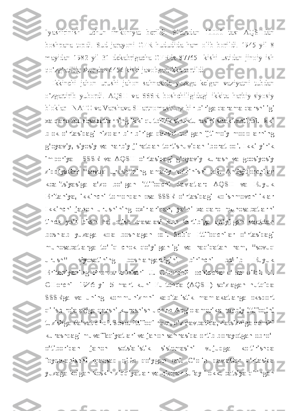 "yashirinish"   uchun   imkoniyat   berildi.   SHundan   10000   tasi   AQSHdan
boshpana   topdi.   Sud   jarayoni   GFR   hududida   ham   olib   borildi.   1945   yil   8
mayidan   1982   yil   31   dekabrigacha   GFRda   87765     kishi   ustidan   jinoiy   ish
qo’zg’atilib, shundan 6456 kishi javobgarlikka tortildi.
Ikkinchi   jahon   urushi   jahon   sahnasida   yuzaga   kelgan   vaziyatni   tubdan
o’zgartirib   yubordi.   AQSH   va   SSSR   boshchiligidagi   ikki ta   harbiy-siyosiy
bloklar - NATO va Varshava SHartnomasining  bi r-biriga qarama-qarshiligi
xalqaro munosabatlarning ikki qutblilik strukturasini shakllantirdi. Ikki
blok   o’rtasidagi   nizolar   bir-biriga   qarshi   bo’lgan   ijtimoiy   modellarning
g’oyaviy,   siyosiy   va   harbiy   jihatdan   tortishuvidan   iborat   edi.   Ikki   yirik
imperiya   -   SSSR   va   AQSH   o’rtasidagi   g’oyaviy   kurash   va   geosiyosiy
ziddiyatlar   "sovuq   urush"ning   amaliy   ko’rinishi   edi.   Antigitlerchilar
koalitsiyasiga   a’zo   bo’lgan   ittifoqchi   davlatlar:   AQSH   va   Buyuk
Britaniya,   ikkinchi   tomondan   esa   SSSR   o’rtasidagi   kelishmovchiliklar
Ikkinchi   jahon   urushining   oxirlaridan,   ya’ni   xalqaro   munosa batlarni
tinch   yo’l   bilan   hal   etish   masalasi   kun   tartibiga   qo’yilgan   vaqtdan
boshlab   yuzaga   kela   boshlagan   edi.   Sobiq   Ittifoqchilar   o’rtasidagi
munosabatlarga   to’liq   chek   qo’yilganligi   va   haqiqatan   ham,   "sovuq
urush"   siyosatining   boshlanganligini   birinchi   bo’lib   Buyuk
Britaniyaning   Premer-ministri   U.   CHerchill   ochiqcha   e’lon   qildi.   U.
CHerchill   1946   yil   5   mart   kuni   Fultonda   (AQSH)   so’zlagan   nutqida
SSSRga   va   uning   kommunizmni   kapitalistik   mamlakatlar ga   eksport
qilish rejalariga qarshi kurashish uchun Anglo-amerika harbiy ittifoqini
tuzishga da’vat qildi. Sovet Ittifoqi ham, o’z navbatida, natsizmga qarshi
kurashdagi muvaffaqiyatlari va jahon sahnasida ortib borayotgan obro’-
e’tiboridan   jahon   sotsialistik   sistemasini   vujudga   keltirishda
foydalanishni   maqsad   qilib   qo’ygan   edi.   G’olib   davlatlar   o’rtasida
yuzaga kelgan keskin ziddi yatlar va nizolar tufayli okkupatsiya qilingan 