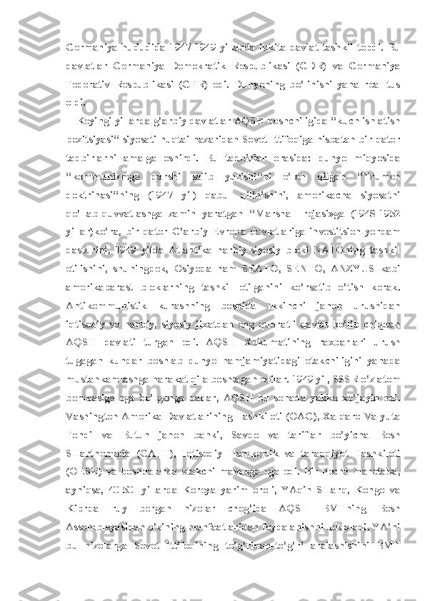 Germaniya   hududida   1947-1949   yillarda   ikkita   davlat   tashkil   topdi.   Bu
davlatlar   Germaniya   Demokratik   Respublikasi   (GDR)   va   Germaniya
Federativ   Respublikasi   (GFR)   edi.   Dunyoning   bo’linishi   yana   real   tus
oldi.
Keyingi yillarda g’arbiy davlatlar AQSH boshchiligida "kuch ishlatish
pozitsiyasi" siyosati nuqtai nazaridan Sovet Ittifoqiga nisbatan bir qator
tadbirlarni   amalga   oshirdi.   Bu   tadbirlar   ora sida:   dunyo   miqyosida
"kommunizmga   qarshi   salib   yurishi''ni   e’lon   qilgan   "Trumen
doktrinasi"ning   (1947   yil)   qabul   qilinishini,   amerikacha   siyosatni
qo’llab-quvvatlashga   zamin   yaratgan   "Marshall   rejasi»ga   (1948-1952
yillar)ko’ra,   bir   qator   G’arbiy   Evropa   dav latlariga   investitsion   yordam
dasturini,   1949   yilda   Atlantika   harbiy-siyosiy   bloki   NATOning   tashkil
etilishini,   shuningdek,   Osiyoda   ham   SEATO,   SENTO,   ANZYUS   kabi
amerikaparast   bloklarning   tashkil   etilganini   ko’rsatib   o’tish   kerak.
Antikommunistik   kurashning   boshida   Ikkinchi   jahon   urushidan
iqtisodiy   va   harbiy,   siyosiy   jixatdan   eng   qudratli   davlat   bo’lib   chiqqan
AQSH   davlati   turgan   edi.   AQSH   Xukumatining   raxbarlari   urush
tugagan   kundar   boshlab   dunyo   hamjamiyatidagi   etakchiligini   yanada
mustahkamlashga harakat qila boshlagan edilar. 1949 yil, SSSR o’z atom
bombasiga   ega   bo’lgunga   qadar,   AQSH   bu   sohada   yakka   xo’jayin   edi.
Vashington Amerika Davlatlarining Tashkiloti (OAG), Xalqaro Valyuta
Fondi   va   Butun   jahon   banki,   Savdo   va   tariflar   bo’yicha   Bosh
SHartnomada   (GATT),   Iqtisodiy   Hamkorlik   va   taraqqiyot   Tashkiloti
(OESR)   va   boshqalarda   etakchi   mavqega   ega   edi.   Bir   necha   marotaba,
ayniqsa,   40-50-   yillarda   Koreya   yarim   oroli,   YAqin   SHarq,   Kongo   va
Kiprda   ruy   bergan   nizolar   chog’ida   AQSH   BMTning   Bosh
Assambleyasidan o’zining manfaatlaridan foydalanishni uddaladi. YA’ni
bu   nizolarga   Sovet   Ittifoqining   to’g’ridan-to’g’ri   aralashishini   BMT 