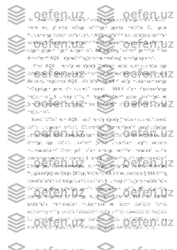 Boщ Assambleyasi direktivalari orqali cheklab qo’yishga erishdi. Xuddi
mana   shu   yillarda   ko’zga   ko’ringan   gazeta   matnida   G.   Lyus:
"Urushlarga   barxam   berish uchun AQSH ta’sirini shu darajada oshirish
kerakki,   "   Pax   American",   ya’ni   "Amerika   asri"   xukmronlik   qilsin",   -
degan   g’oyan i   ilgari   surgan   edi.   XX   asrning   ikkinchi   yarmida   "Pax
American" AQSH siyosatining jahon sahnasidagi ramziga aylandi.
Biroq   AQSH   harbiy   va   siyosiy   jihatdan   katta   kuch-qudratta   ega
bo’lsa-da,   dunyoda   yakkahukmron   bo’lish   vazifasini   uddalay   olmadi.
Xalqaro,   maydonda   AQSH   o’z   ta’sir   doirasini   katiy   mustahkamlashga
intilayotgan   yana   bir   qudratli   davlat   –   SSSR   bilan   hisoblashishga
majbur   edi.   SHunday   qilib,   "   Pax   American"   global   hokimiyat   va
jahonni,   qaysidir   ma’noda,   "Pax   Sovietica"   bilan   bo’lishib   turishga
majbur edi.
Sovet Ittifoqi ham AQSH kabi harbiy-siyosiy jihatdan qudratli davlat
bo’lib   urushdan   chiqdi.   Gitlerchilar   Germaniyasini   mag’lubiyatga
uchratishga   katta   hissa   ko’shgan   Sovet   Ittifoqi   jahon   sahnasida   o’z
o’rniga   ega   bo’ldi.   Ikkinchi   jahon   urushidan   keyin   xalqaro
munosabatlarni   tinch   yo’l   bilan   amalga   oshirish   masalasi   kurila
boshlangan   davrdan   boshlab   SHarqiy   Evropaning   bir   qator   davlatlari
(Bolgariya,   CHexoslovakiya,   Ruminiya,   Vengriya,   Polsha,   Albaniya,
YUgoslaviya) va Osiyo (Xitoy, Vetnam, KXDR va boshqalar) SSSRning
bevosita ta’sir doirasiga tushib qoldilar. SHunday qilib, jahon sotsialistik
tizimining   shakllanishiga   zamin   tayyorlangan   bo’lib,   60-   yillarning
boshiga   kelganda   bu   tizimga   Kuba   ham   qo’shildi.   SSSR   va   boshqa
sotsialistik   mamlakatlar   mustamlaka   va   karam   davlatlar   hamda
xalqlarning milliy-ozodlik harakatlarini qat’iy qo’llab-quvvatladilar. Natijada
bu   tizimning   uchinchi   dunyo   davlatlari   ichida   obro’-e’tibori   oshdi   va
sotsialistik jamiyatga o’tishni xoxlagan bir guruh davlatlar paydo bo’ldi. 