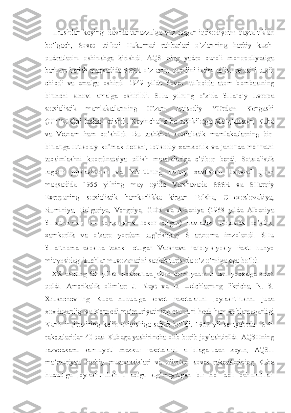 Urushdan   keyingi   davrda   tanazzulga   yuz   tutgan   iqtisodiyotni   qayta   tiklab
bo’lgach,   Sovet   Ittifoqi   Hukumati   rahbarlari   o’zlarining   harbiy   kuch-
qudratlarini   oshirishga   kirishdi.   AQSHning   yadro   quroli   monopoliyasiga
barham berish  maqsadida SSSR  o’z atom qurolini ixtiro qilish rejasini tuzib
chiqdi   va   amalga   oshirdi.   1949   yilda   Sovet   Ittifoqida   atom   bombasining
birinchi   sinovi   amalga   oshirildi.   SHu   yilning   o’zida   SHarqiy   Evropa
sotsialistik   mamlakatlarining   O’zaro   Iqtisodiy   YOrdam   Kengashi
(O’IYOK)ni   tashkil   etishdi.   Keyinchalik   bu   tashkilotga   Mo’g’uliston,   Kuba
va   Vetnam   ham   qo’shildi.   Bu   tashkilot   sotsialistik   mamlakatlarning   bir-
birlariga   iqtisodiy   ko’mak   berishi,   iqtisodiy   xamkorlik   va   jahonda   mehnatni
taqsimlashni   koordinatsiya   qilish   masalalari ga   e’tibor   berdi.   Sotsialistik
lagerni   jipslashtirish   va   NATO ning   harbiy   xavflarini   bartaraf   qilish
maqsadida   1955   yilning   may   oyida   Varshavada   SSSR   va   SHarqiy
Evropaning   sotsialistik   hamkorlikka   kirgan   Polsha,   CHexoslovakiya,
Ruminiya,   Bolgariya,   Vengriya,   GDR   va   Albaniya   (1968   yilda   Albaniya
SHartnomani   bir   tomonlama   bekor   qilgan)   davlatlari   o’rtasida   do’stlik,
xamkorlik   va   o’zaro   yordam   tug’risidagi   SHartnoma   imzolandi.   SHu
SHartnoma   aso sida   tashkil   etilgan   Varshava   harbiy-siyosiy   Pakti   dunyo
miqyosidagi kuchlar muvozanatini saqlab turishda o’z o’rniga ega bo’ldi.
XX asrning  60- yillari boshlarida jahon termoyadro  urushi yoqasiga  kelib
qoldi.   Amerikalik   olimlar:   J.   Blayt   va   D.   Uelchlarning   fikricha,   N.   S.
Xrushchevning   Kuba   hududiga   sovet   raketalarini   joylashtirishni   juda
xoxdaganligi va Kennedi ma’muriyatining esa buni hech ham xohlamaganligi
Karib   inqirozining   kelib   chiqishiga   sabab   bo’ldi.   1962   yil   sentyabrda   "S-4"
raketalaridan 40 tasi Kubaga yashirincha olib borib joylashtirildi. AQSHning
razvedkami   samolyoti   mazkur   raketalarni   aniqlaganidan   keyin,   AQSH
ma’muriyati   harbiy   mutaxassislari   va   olimlari   sovet   raketalarining   Kuba
hududiga   joylashtirilishini   aqlga   sig’maydigan   bir   hol   deb   baholadilar. 