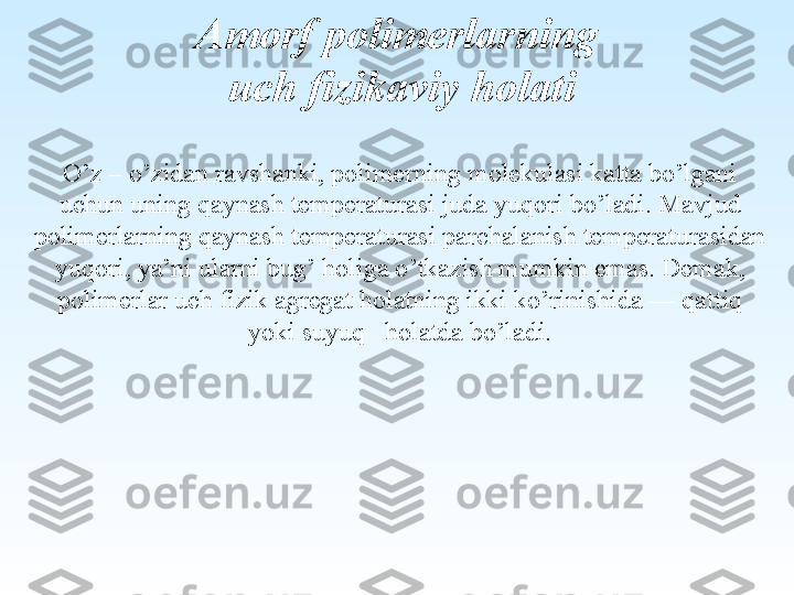 O’z – o’zidan ravshanki, polimerning molekulasi katta bo’lgani 
uchun uning qaynash  temperaturasi juda yu qo ri b o’ ladi. Mavjud
polimerlarning  q aynash temperaturasi parchalanish temperaturasidan 
yu qo ri, ya’ni ularni bu g’ ho liga  o’ tkazish mumkin emas. Dema k, 
polimerlar uch fizik agregat  ho latning ikki k o’ rinishida — qattiq 
yoki suyu q     ho latda b o’ ladi.Amorf polimerlarning
  uch fizikaviy holati 