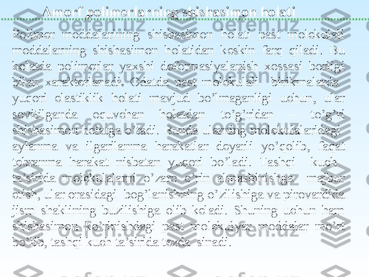  
Amorf polimerlarning shishasimon holati
Polimer  moddalarining  shishasimon  holati  past  molekulali 
moddalarning  shishasimon  holatidan  keskin  farq  qiladi.  Bu 
holatda  polimerlar  yaxshi  deformasiyalanish  xossasi  borligi 
bilan  xarakterlanadi .  Odatda  past  molekulali    birikmalarda   
yuqori  elastiklik  holati  mavjud  bo’lmaganligi  uchun,  ular 
sovitilganda  oquvchan  holatdan  to’g’ridan  –  to’g’ri 
shishasimon holatga o’tadi. Bunda ularning molekulalaridagi  
aylanma  va  ilgarilanma  harakatlar  deyarli  yo’qolib,  faqat 
tebranma  harakat  nisbatan  yuqori  bo’ladi.  Tashqi    kuch   
ta’sirida  molekulalarni  o’zaro  o’rin  almashinishga    majbur 
etish, ular orasidagi  bog’lanishning o’zilishiga va pirovardida 
jism  shaklining  buzilishiga  olib  keladi.  Shuning  uchun  ham 
shishasimon  ko’rinishdagi  past  molekulyar  moddalar  mo’rt 
bo’lib, tashqi kuch ta’sirida tezda  sinadi. 