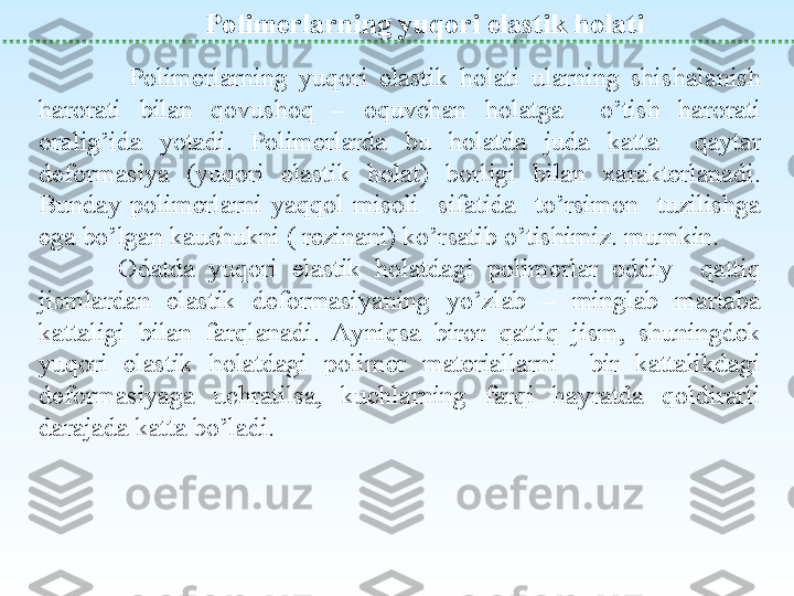  
Polimerlarning y u qori elastik holati 
                Polimerlarning  yuqori  elastik  holati  ularning  shishalanish 
harorati  bilan  qovushoq  –  oquvchan  holatga    o’tish  harorati 
oralig’ida  yotadi.  Polimerlarda  bu  holatda  juda  katta    qaytar 
deformasiya  (yuqori  elastik  holat)  borligi  bilan  xarakterlanadi. 
Bunday  polimerlarni  yaqqol  misoli    sifatida    to’rsimon    tuzilishga 
ega bo’lgan kauchukni ( rezinani) ko’rsatib o’tishimiz. mumkin.
Odatda  yuqori  elastik  holatdagi  polimerlar  oddiy    qattiq 
jismlardan  elastik  deformasiyaning  yo’zlab  –  minglab  martaba 
kattaligi  bilan  farqlanadi.  Ayniqsa  biror  qattiq  jism,  shuningdek 
yuqori  elastik  holatdagi  polimer  materiallarni    bir  kattalikdagi 
deformasiyaga  uchratilsa,  kuchlarning  farqi  hayratda  qoldirarli 
darajada katta bo’ladi.   