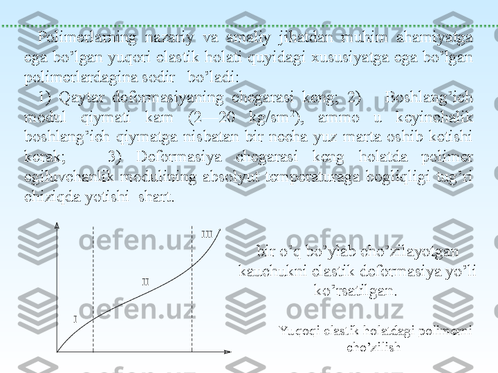  
Polimerlarning  nazariy  va  amaliy  jihatdan  muhim  ahamiyatga 
ega  bo’lgan  yuqori  elastik holati  quyidagi xususiyatga ega  bo’lgan 
polimerlardagina sodir   bo’ladi:
1)  Qaytar  deformasiyaning  chegarasi  keng;  2)      Boshlang’ich 
modul  qiymati  kam  (2—20  kg/sm 2
),  ammo  u  keyinchalik 
boshlang’ich  qiymatga  nisbatan  bir  necha  yuz  marta  oshib  ketishi 
kerak;      3)  Deformasiya  chegarasi  keng  holatda  polimer 
egiluvchanlik  modulining  absolyut  temperaturaga  bogliqligi  tug’ri 
chiziqda yotishi  shart.I	
II	
III
Yu qoqi elastik holatdagi polimerni 
cho’zilish bir o’q bo’ylab cho’zilayotgan 
kauchukni elastik deformasiya yo’li 
ko’rsatilgan.  