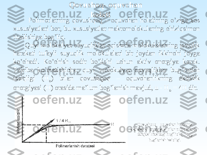 Qovushoq- oquvchan 
holati
            Polimerlarning  qovushqoq  –  oquvchan  holatining  o’ziga  xos 
xususiyatlari  bor,  bu  xususiyatlar  makromolekulaning  chiziqsimon 
tuzilishiga bog’liq.
       Quyi molekulyar suyuqliklar oqishida molekulalarning issiqlik 
harakati  tufayli  suyuqlik  molekulalari  bir  joydan  ikkinchi  joyga 
ko’chadi.  Ko’chish  sodir  bo’lishi  uchun  aktiv  energiya  kerak. 
Tajriba  ko’rsatishicha,  quyi  molekulyar  suyuqliklar  bug’lanish 
issiqligi  (H
σ )  bilan  qovushqoq  –  oquvchanlikning  aktivlik 
energiyasi (H) orasida ma’lum bog’lanish mavjud, u - H
σ  = 4H dir.
Qovushqoq – oquvchan holatning 
aktivlanish energiyasi bilan polimerlanish 
darajasi orasidagi bog’liqliq . H
bug’  
bug’lanish issiqligi. 