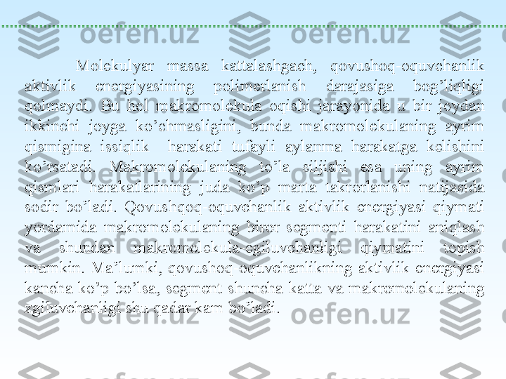  
Molekulyar  massa  kattalashgach,  qovushoq-oquvchanlik 
aktivlik  energiyasining  polimerlanish  darajasiga  bog’liqligi 
qolmaydi.  Bu  hol  makromolekula  oqishi  jarayonida  u  bir  joydan 
ikkinchi  joyga  ko’chmasligini,  bunda  makromolekulaning  ayrim 
qismigina  issiqlik    harakati  tufayli  aylanma  harakatga  kelishini 
ko’rsatadi.  Makromolekulaning  to’la  siljishi  esa  uning  ayrim 
qismlari  harakatlarining  juda  ko’p  marta  takrorlanishi  natijasida 
sodir  bo’ladi.  Qovushqoq-oquvchanlik  aktivlik  energiyasi  qiymati 
yordamida  makromolekulaning  biror  segmenti  harakatini  aniqlash 
va  shundan  makromolekula-egiluvchanligi  qiymatini  topish 
mumkin.  Ma’lumki,  qovushoq-oquvchanlikning  aktivlik  energiyasi 
kancha  ko’p  bo’lsa,  segment  shuncha  katta  va  makromolekulaning 
zgiluvchanligi shu qadar kam bo’ladi. 