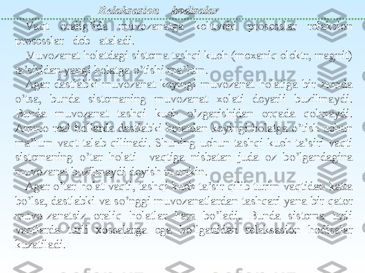  
Relaksasion     h odisalar
Va q t  orali g’ ida  muvozanatga  keluvchi  prosesslar  relaksion 
prosesslar   deb   ataladi.
Muvozanat  ho latdagi sistema tashqi kuch (mexaniq elektr, magnit) 
ta’siridan yangi holatga  o’ tishi ma’lum.
Agar  dastlabki  muvozanat  keyingi  muv o zanat  holatiga  bir  zumda 
o’ tsa,  bunda  sistemaning  muvozanat  xolati  deyarli  buzilmayd i . 
Bunda  mu vozanat  tashqi  kuch  o’ zgarishidan  or q ada  qo lmaydi. 
Ammo  real  h ollarda  dastlabki  holatdan  keyingi  holatga  o’ tish  uchun 
ma’lum  va q t  talab  q ilinadi.  Shuning  uchun  ta shq i  kuch  ta’siri  va q ti 
sistemaning  o’ tar  h olati    vaqtiga  nisbatan  juda  oz  b o’ lgandagina 
muvozanat buzilmaydi deyish mumkin.
Agar  o’ tar holat vaqti, tash q i kuch ta’sir  q ilib turim vaqtidan katta 
b o’ lsa, dastlabki va s o’ nggi muvozanatlardan ta shq ari ya n a bir  qa tor 
muvo-zanatsiz  orali q  holatlar  h am  b o’ ladi.  Bunda  sistema  turli 
vaqtlarda  turli  xossalarga  ega  b o’ lganidan  relaksasi on  hodisalar 
kuzatiladi. 